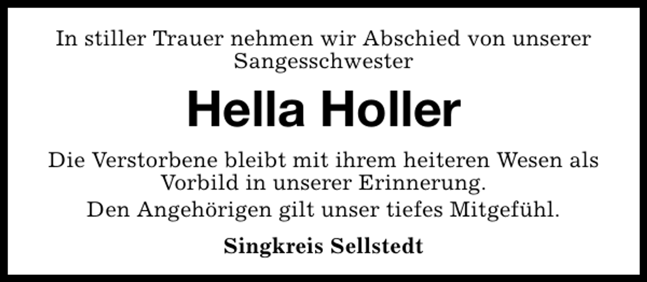 <p>In stiller Trauer nehmen wir Abschied von unserer<br />Sangesschwester</p><p>Hella Holler<br />Die Verstorbene bleibt mit ihrem heiteren Wesen als<br />Vorbild in unserer Erinnerung.<br />Den Angehörigen gilt unser tiefes Mitgefühl.<br />Singkreis Sellstedt</p>