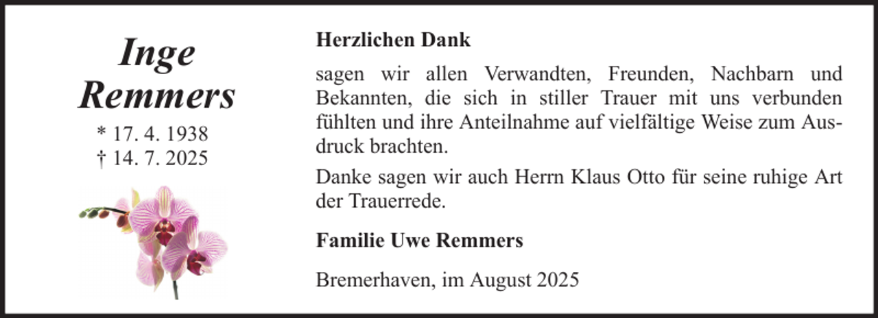 <p>Inge<br />Remmers<br />* 17. 4. 1938<br />† 14. 7. 2025</p>
<p>Herzlichen Dank<br />sagen wir allen Verwandten, Freunden, Nachbarn und<br />Bekannten, die sich in stiller Trauer mit uns verbunden<br />fühlten und ihre Anteilnahme auf vielfältige Weise zum Ausdruck brachten.<br />Danke sagen wir auch Herrn Klaus Otto für seine ruhige Art<br />der Trauerrede.<br />Familie Uwe Remmers<br />Bremerhaven, im August 2025</p>