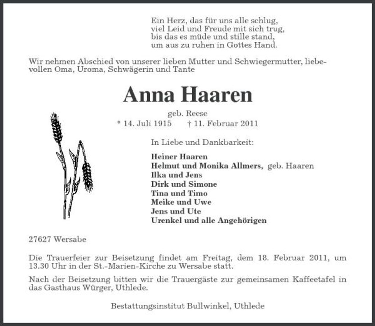 <p>Ein Herz, das für uns alle schlug,<br />viel Leid und Freude mit sich trug,<br />bis das es müde und stille stand,<br />um aus zu ruhen in Gottes Hand.</p><p>Wir nehmen Abschied von unserer lieben Mutter und Schwiegermutter, liebe-<br />vollen Oma, Uroma, Schwägerin und Tante<br />Anna Haaren<br />geb. Reese<br />* 14. Juli 1915 † 11. Februar 2011<br />In Liebe und Dankbarkeit:<br />Heiner Haaren<br />Helmut und Monika Allmers, geb. Haaren<br />Ilka und Jens<br />Dirk und Simone<br />Tina und Timo<br />Meike und Uwe<br />Jens und Ute<br />Urenkel und alle Angehörigen<br />27627 Wersabe<br />Die Trauerfeier zur Beisetzung findet am Freitag, dem 18. Februar 2011, um<br />13.30 Uhr in der St.-Marien-Kirche zu Wersabe statt.<br />Nach der Beisetzung bitten wir die Trauergäste zur gemeinsamen Kaffeetafel in das Gasthaus Würger, Uthlede.<br />Bestattungsinstitut Bullwinkel, Uthlede</p>