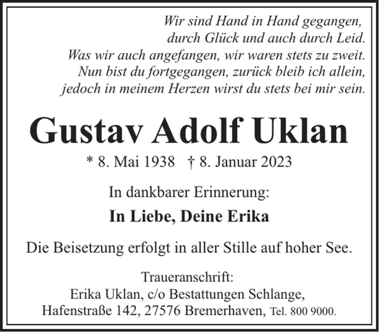 <p>Wir sind Hand in Hand gegangen,<br />durch Glück und auch durch Leid.<br />Was wir auch angefangen, wir waren stets zu zweit.<br />Nun bist du fortgegangen, zurück bleib ich allein,<br />jedoch in meinem Herzen wirst du stets bei mir sein.</p><p>Gustav Adolf Uklan<br />* 8. Mai 1938 † 8. Januar 2023<br />In dankbarer Erinnerung:</p><p>In Liebe, Deine Erika<br />Die Beisetzung erfolgt in aller Stille auf hoher See.<br />Traueranschrift:<br />Erika Uklan, c/o Bestattungen Schlange,<br />Hafenstraße 142, 27576 Bremerhaven, Tel. 800 9000.</p>