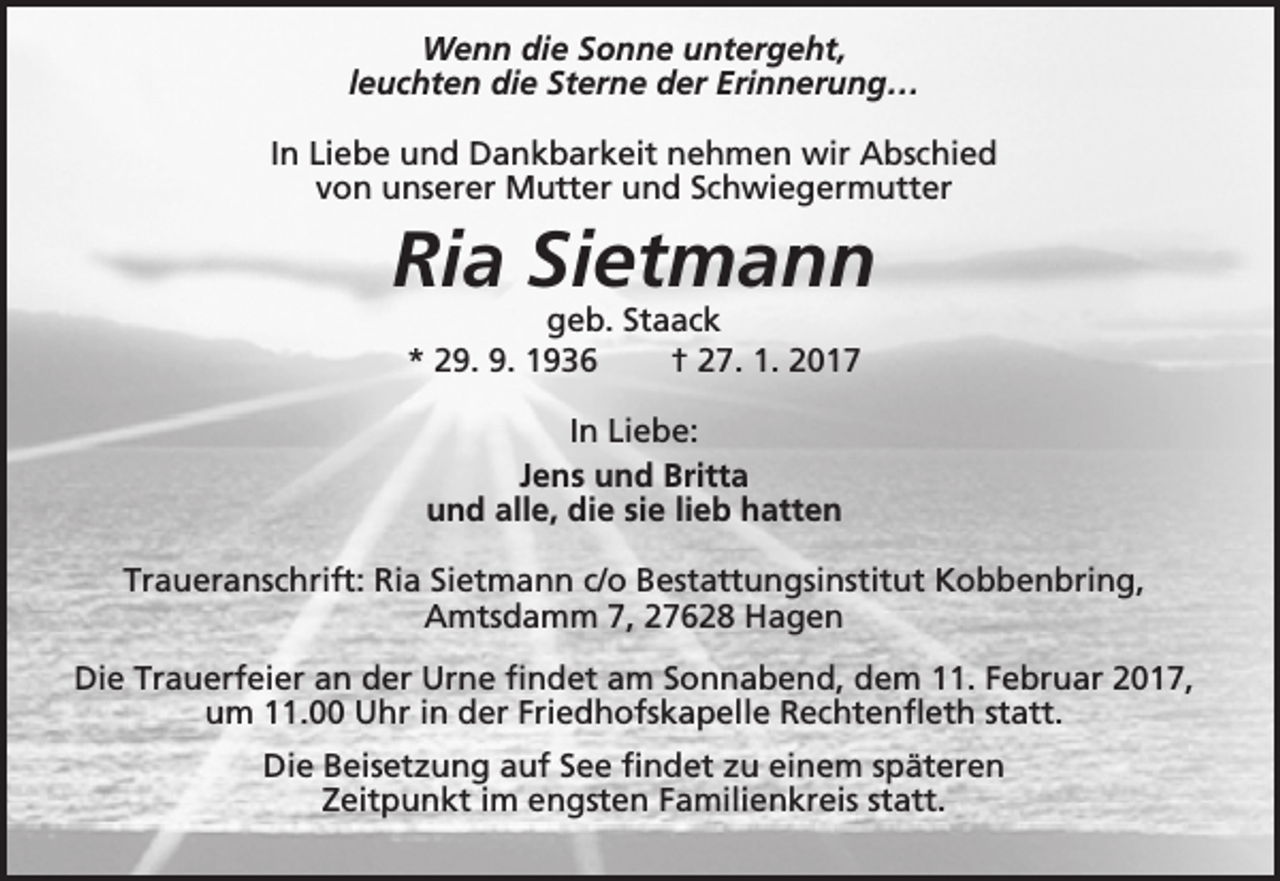 <p>Wenn die Sonne untergeht,<br />leuchten die Sterne der Erinnerung…<br />In Liebe und Dankbarkeit nehmen wir Abschied<br />von unserer Mutter und Schwiegermutter</p><p>Ria Sietmann<br />geb. Staack<br />* 29. 9. 1936<br />† 27. 1. 2017<br />In Liebe:<br />Jens und Britta<br />und alle, die sie lieb hatten<br />Traueranschrift: Ria Sietmann c/o Bestattungsinstitut Kobbenbring,<br />Amtsdamm 7, 27628 Hagen<br />Die Trauerfeier an der Urne findet am Sonnabend, dem 11. Februar 2017,<br />um 11.00 Uhr in der Friedhofskapelle Rechtenfleth statt.<br />Die Beisetzung auf See findet zu einem späteren<br />Zeitpunkt im engsten Familienkreis statt.</p>