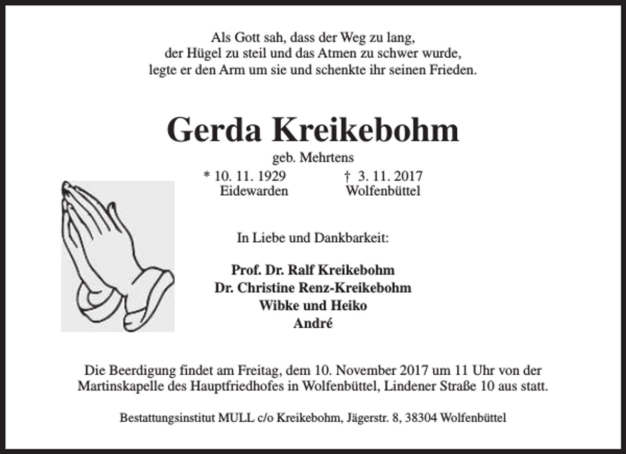 <p>Als Gott sah, dass der Weg zu lang,<br />der Hügel zu steil und das Atmen zu schwer wurde,<br />legte er den Arm um sie und schenkte ihr seinen Frieden.</p><p>Gerda Kreikebohm<br />geb. Mehrtens<br />* 10. 11. 1929<br />† 3. 11. 2017<br />Eidewarden<br />Wolfenbüttel<br />In Liebe und Dankbarkeit:<br />Prof. Dr. Ralf Kreikebohm<br />Dr. Christine Renz-Kreikebohm<br />Wibke und Heiko<br />André<br />Die Beerdigung findet am Freitag, dem 10. November 2017 um 11 Uhr von der<br />Martinskapelle des Hauptfriedhofes in Wolfenbüttel, Lindener Straße 10 aus statt.<br />Bestattungsinstitut MULL c/o Kreikebohm, Jägerstr. 8, 38304 Wolfenbüttel</p>