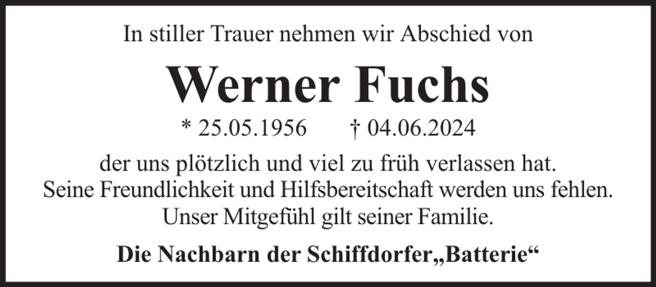 <p>In stiller Trauer nehmen wir Abschied von</p><p>Werner Fuchs</p><p>* 25.05.1956<br />† 04.06.2024<br />der uns plötzlich und viel zu früh verlassen hat.<br />Seine Freundlichkeit und Hilfsbereitschaft werden uns fehlen.<br />Unser Mitgefühl gilt seiner Familie.<br />Die Nachbarn der Schiffdorfer„Batterie“</p>