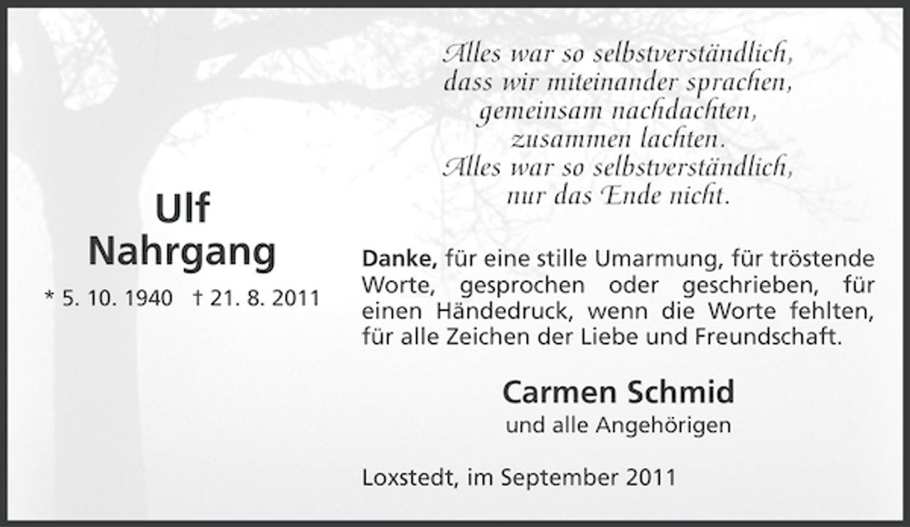 <p>Ulf<br />Nahrgang<br />* 5. 10. 1940 † 21. 8. 2011</p><p>Alles war so selbstverständlich,<br />dass wir miteinander sprachen,<br />gemeinsam nachdachten,<br />zusammen lachten.<br />Alles war so selbstverständlich,<br />nur das Ende nicht.<br />Danke, für eine stille Umarmung, für tröstende<br />Worte, gesprochen oder geschrieben, für<br />einen Händedruck, wenn die Worte fehlten,<br />für alle Zeichen der Liebe und Freundschaft.</p><p>Carmen Schmid<br />und alle Angehörigen</p><p>Loxstedt, im September 2011</p>