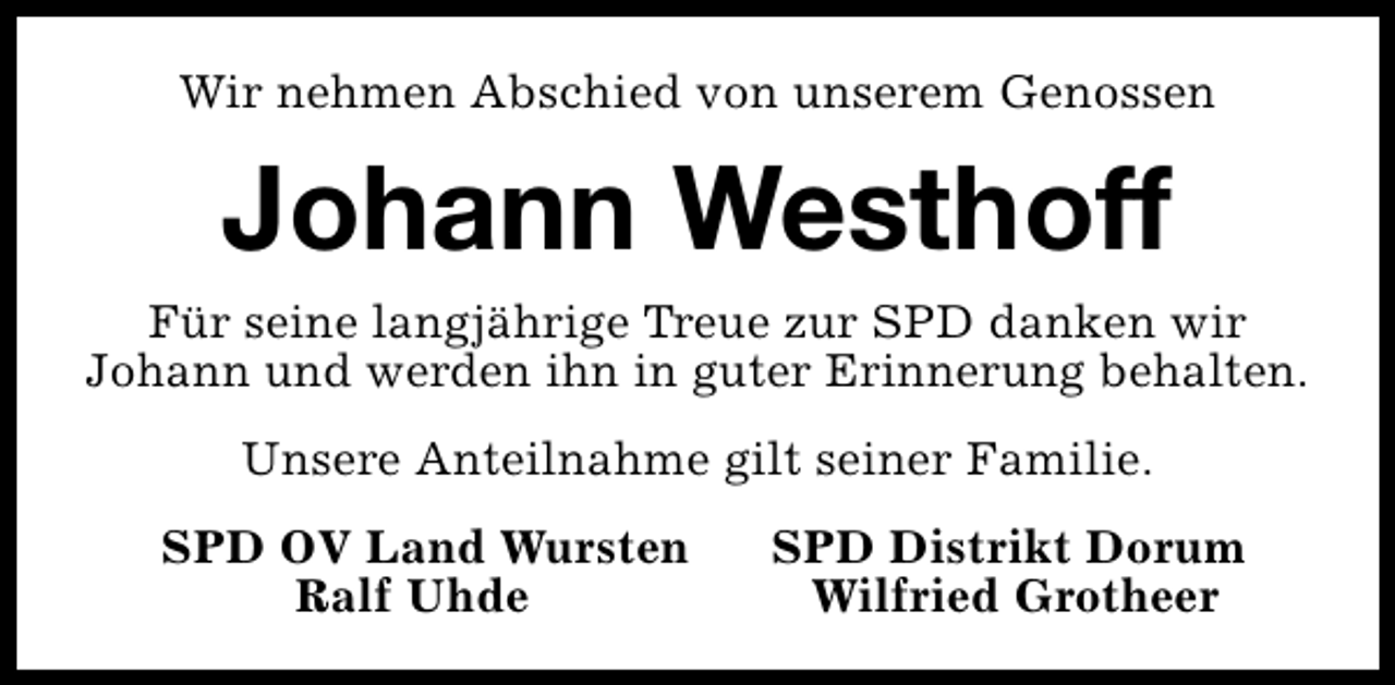 <p>Wir nehmen Abschied von unserem Genossen</p><p>Johann Westhoff</p><p>Für seine langjährige Treue zur SPD danken wir<br />Johann und werden ihn in guter Erinnerung behalten.<br />Unsere Anteilnahme gilt seiner Familie.<br />SPD OV Land Wursten<br />Ralf Uhde</p><p>SPD Distrikt Dorum<br />Wilfried Grotheer</p>
