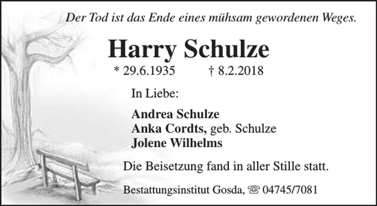 <p>Der Tod ist das Ende eines mühsam gewordenen Weges.</p><p>Harry Schulze<br />* 29.6.1935</p><p>† 8.2.2018</p><p>In Liebe:<br />Andrea Schulze<br />Anka Cordts, geb. Schulze<br />Jolene Wilhelms<br />Die Beisetzung fand in aller Stille statt.<br />Bestattungsinstitut Gosda, s 04745/7081</p>
