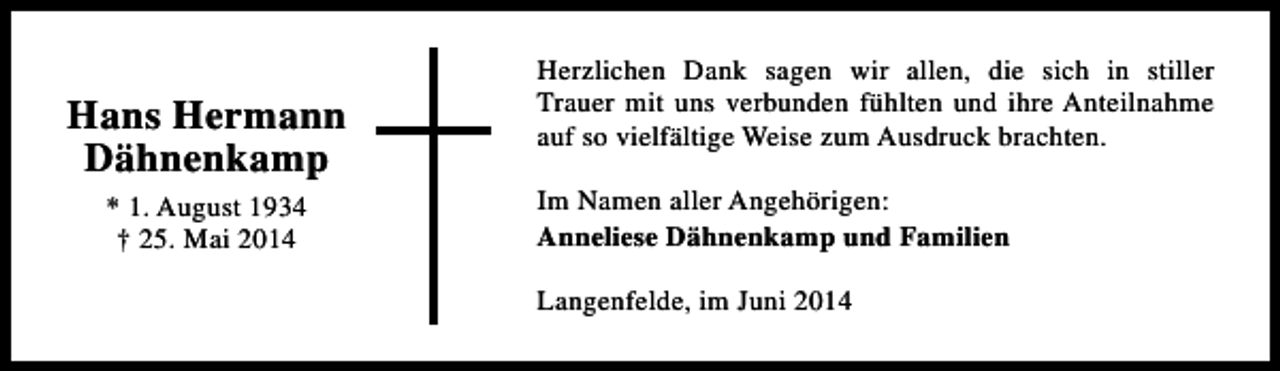 <p>Hans Hermann<br />Dähnenkamp<br />* 1. August 1934<br />† 25. Mai 2014</p><p>Herzlichen Dank sagen wir allen, die sich in stiller<br />Trauer mit uns verbunden fühlten und ihre Anteilnahme<br />auf so vielfältige Weise zum Ausdruck brachten.<br />Im Namen aller Angehörigen:<br />Anneliese Dähnenkamp und Familien<br />Langenfelde, im Juni 2014</p>