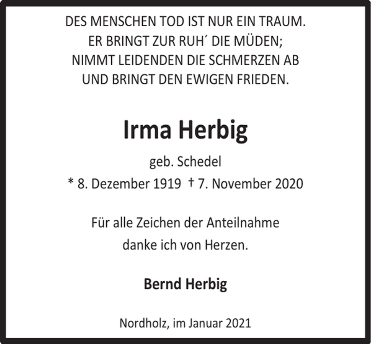 <p>DES MENSCHEN TOD IST NUR EIN TRAUM.<br />ER BRINGT ZUR RUH´ DIE MÜDEN;<br />NIMMT LEIDENDEN DIE SCHMERZEN AB<br />UND BRINGT DEN EWIGEN FRIEDEN.</p><p>Irma Herbig<br />geb. Schedel<br />* 8. Dezember 1919 † 7. November 2020<br />Für alle Zeichen der Anteilnahme<br />danke ich von Herzen.</p><p>Bernd Herbig<br />Nordholz, im Januar 2021</p>