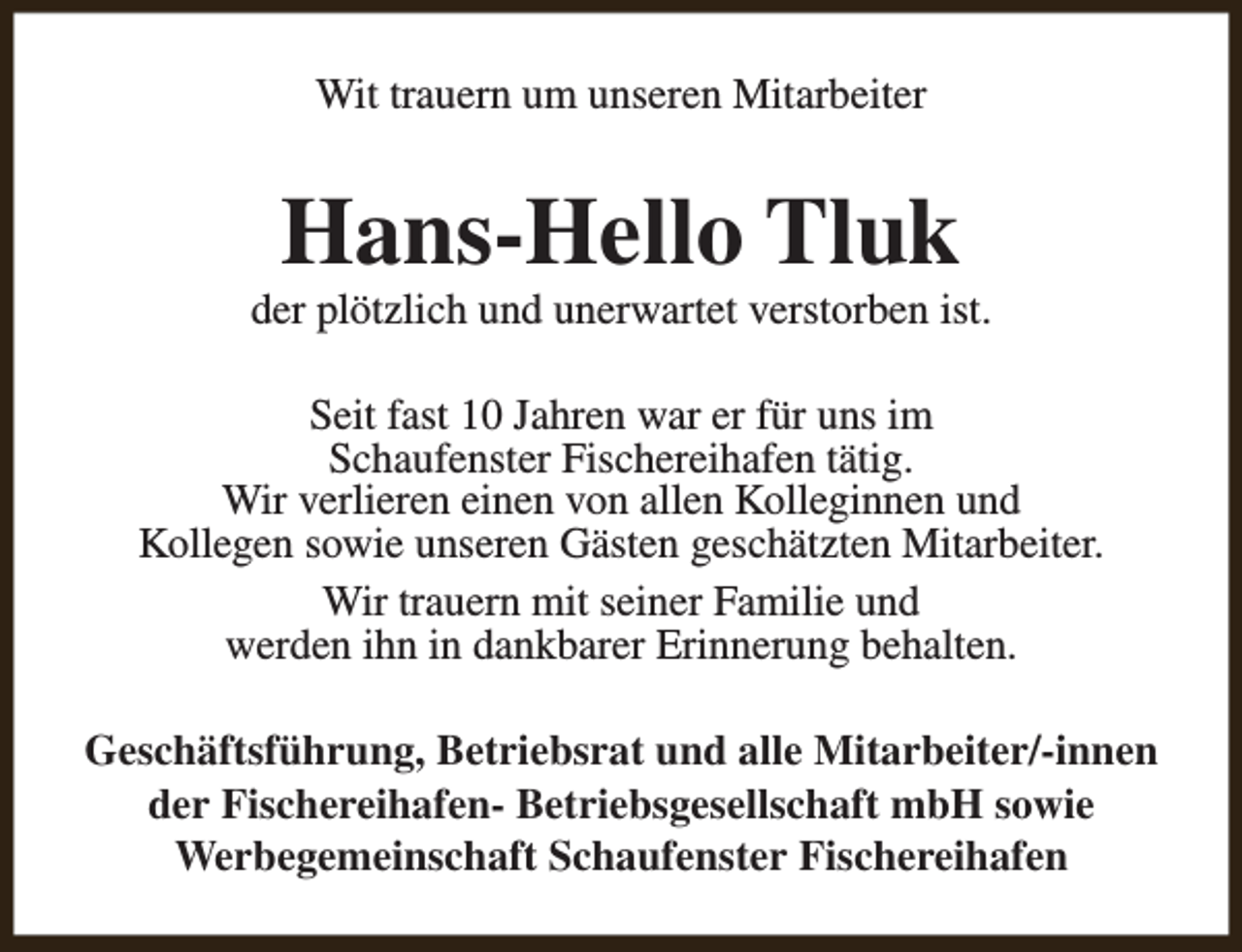 <p>Wit trauern um unseren Mitarbeiter</p><p>Hans-Hello Tluk</p><p>der plötzlich und unerwartet verstorben ist.<br />Seit fast 10 Jahren war er für uns im<br />Schaufenster Fischereihafen tätig.<br />Wir verlieren einen von allen Kolleginnen und<br />Kollegen sowie unseren Gästen geschätzten Mitarbeiter.<br />Wir trauern mit seiner Familie und<br />werden ihn in dankbarer Erinnerung behalten.<br />Geschäftsführung, Betriebsrat und alle Mitarbeiter/-innen<br />der Fischereihafen- Betriebsgesellschaft mbH sowie<br />Werbegemeinschaft Schaufenster Fischereihafen</p>
