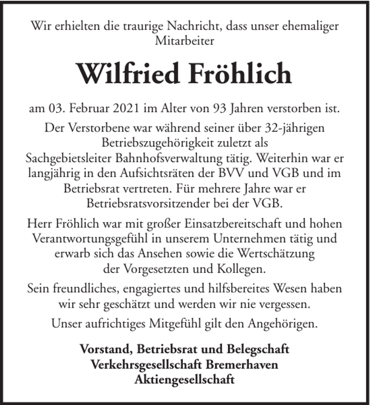 <p>Wir erhielten die traurige Nachricht, dass unser ehemaliger<br />Mitarbeiter</p><p>Wilfried Fröhlich<br />am 03. Februar 2021 im Alter von 93 Jahren verstorben ist.<br />Der Verstorbene war während seiner über 32-jährigen<br />Betriebszugehörigkeit zuletzt als<br />Sachgebietsleiter Bahnhofsverwaltung tätig. Weiterhin war er<br />langjährig in den Aufsichtsräten der BVV und VGB und im<br />Betriebsrat vertreten. Für mehrere Jahre war er<br />Betriebsratsvorsitzender bei der VGB.<br />Herr Fröhlich war mit großer Einsatzbereitschaft und hohen<br />Verantwortungsgefühl in unserem Unternehmen tätig und<br />erwarb sich das Ansehen sowie die Wertschätzung<br />der Vorgesetzten und Kollegen.<br />Sein freundliches, engagiertes und hilfsbereites Wesen haben<br />wir sehr geschätzt und werden wir nie vergessen.<br />Unser aufrichtiges Mitgefühl gilt den Angehörigen.<br />Vorstand, Betriebsrat und Belegschaft<br />Verkehrsgesellschaft Bremerhaven<br />Aktiengesellschaft</p>