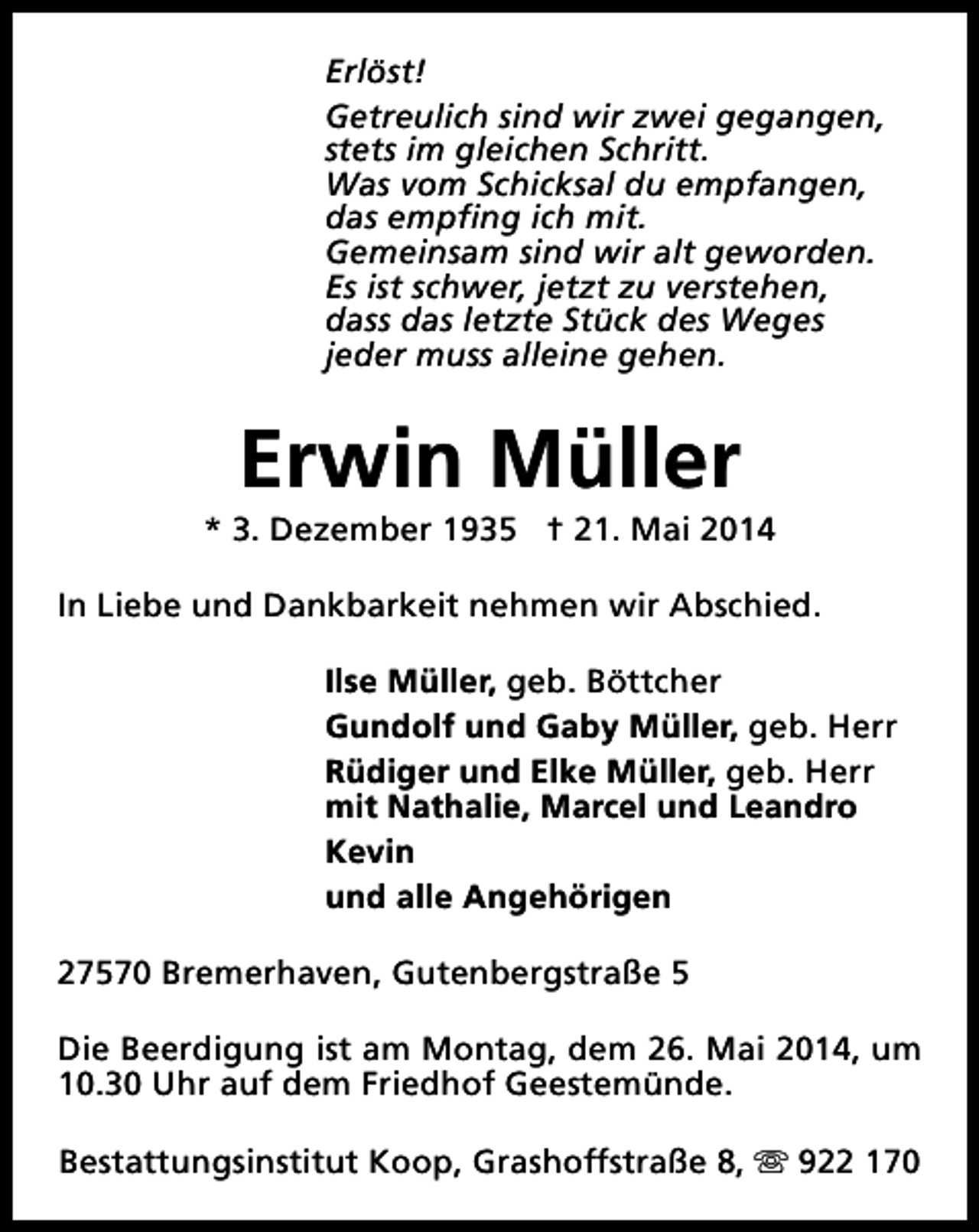 <p>Erlöst!<br />Getreulich sind wir zwei gegangen,<br />stets im gleichen Schritt.<br />Was vom Schicksal du empfangen,<br />das empfing ich mit.<br />Gemeinsam sind wir alt geworden.<br />Es ist schwer, jetzt zu verstehen,<br />dass das letzte Stück des Weges<br />jeder muss alleine gehen.</p><p>Erwin Müller</p><p>* 3. Dezember 1935 † 21. Mai 2014<br />In Liebe und Dankbarkeit nehmen wir Abschied.<br />Ilse Müller, geb. Böttcher<br />Gundolf und Gaby Müller, geb. Herr<br />Rüdiger und Elke Müller, geb. Herr<br />mit Nathalie, Marcel und Leandro<br />Kevin<br />und alle Angehörigen<br />27570 Bremerhaven, Gutenbergstraße 5<br />Die Beerdigung ist am Montag, dem 26. Mai 2014, um<br />10.30 Uhr auf dem Friedhof Geestemünde.<br />Bestattungsinstitut Koop, Grashoffstraße 8, s 922 170</p>