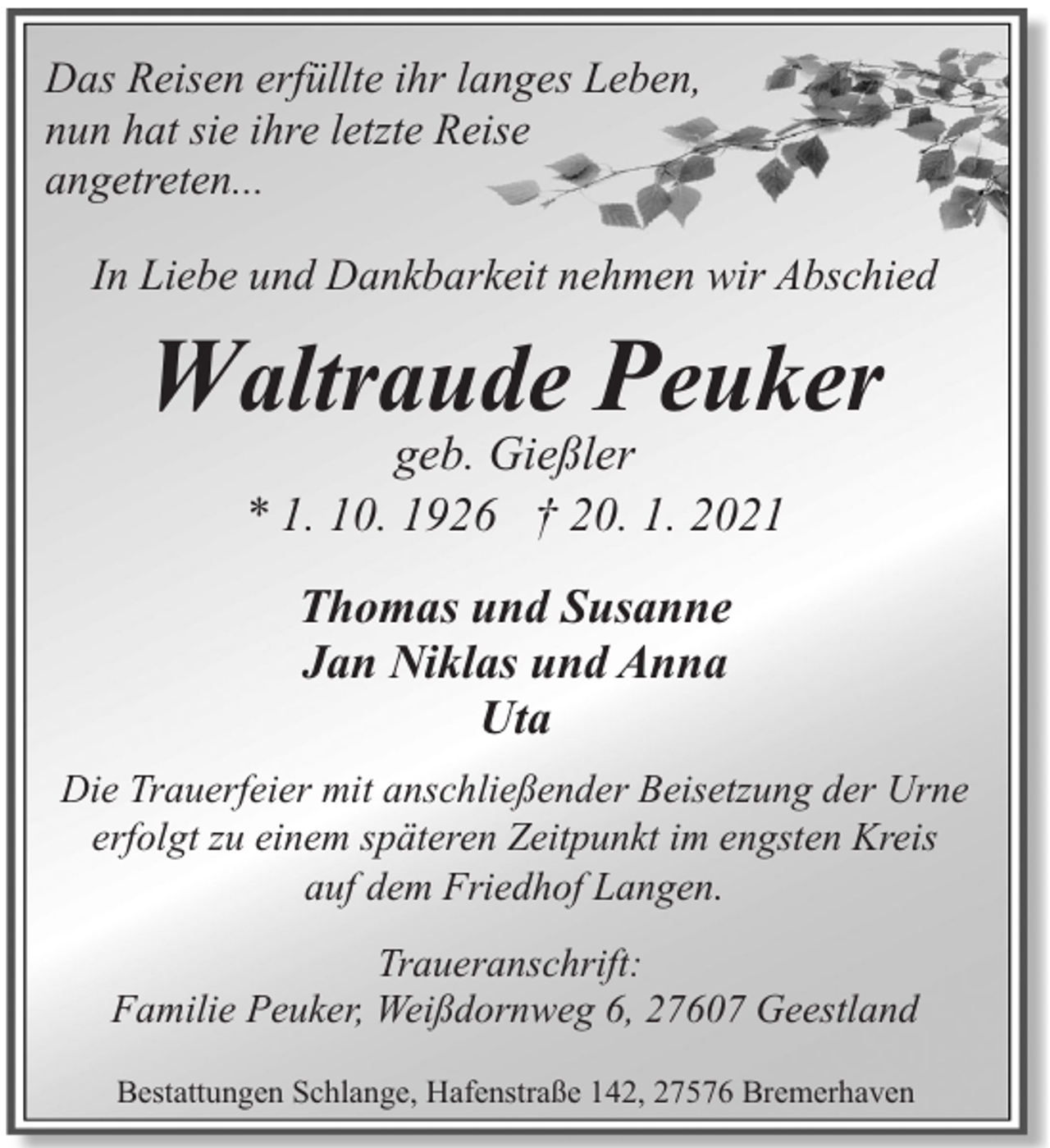 <p>Das Reisen erfüllte ihr langes Leben,<br />nun hat sie ihre letzte Reise<br />angetreten...<br />In Liebe und Dankbarkeit nehmen wir Abschied</p><p>Waltraude Peuker<br />geb. Gießler<br />* 1. 10. 1926 † 20. 1. 2021<br />Thomas und Susanne<br />Jan Niklas und Anna<br />Uta<br />Die Trauerfeier mit anschließender Beisetzung der Urne<br />erfolgt zu einem späteren Zeitpunkt im engsten Kreis<br />auf dem Friedhof Langen.<br />Traueranschrift:<br />Familie Peuker, Weißdornweg 6, 27607 Geestland<br />Bestattungen Schlange, Hafenstraße 142, 27576 Bremerhaven</p>
