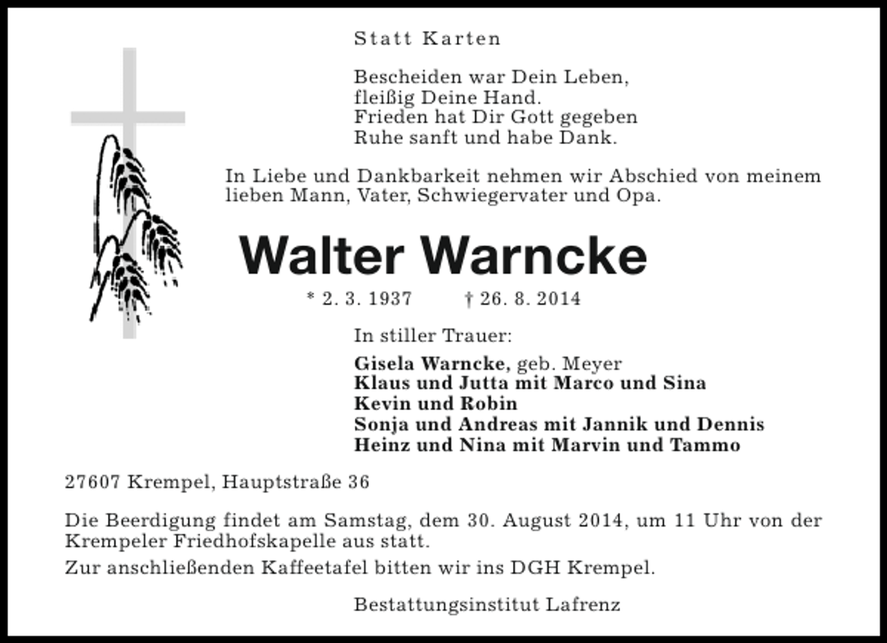 <p>S t a t t K a rt e n<br />Bescheiden war Dein Leben,<br />fleißig Deine Hand.<br />Frieden hat Dir Gott gegeben<br />Ruhe sanft und habe Dank.<br />In Liebe und Dankbarkeit nehmen wir Abschied von meinem<br />lieben Mann, Vater, Schwiegervater und Opa.</p><p>Walter Warncke<br />* 2. 3. 1937</p><p>† 26. 8. 2014</p><p>In stiller Trauer:<br />Gisela Warncke, geb. Meyer<br />Klaus und Jutta mit Marco und Sina<br />Kevin und Robin<br />Sonja und Andreas mit Jannik und Dennis<br />Heinz und Nina mit Marvin und Tammo<br />27607 Krempel, Hauptstraße 36<br />Die Beerdigung findet am Samstag, dem 30. August 2014, um 11 Uhr von der<br />Krempeler Friedhofskapelle aus statt.<br />Zur anschließenden Kaffeetafel bitten wir ins DGH Krempel.<br />Bestattungsinstitut Lafrenz</p>