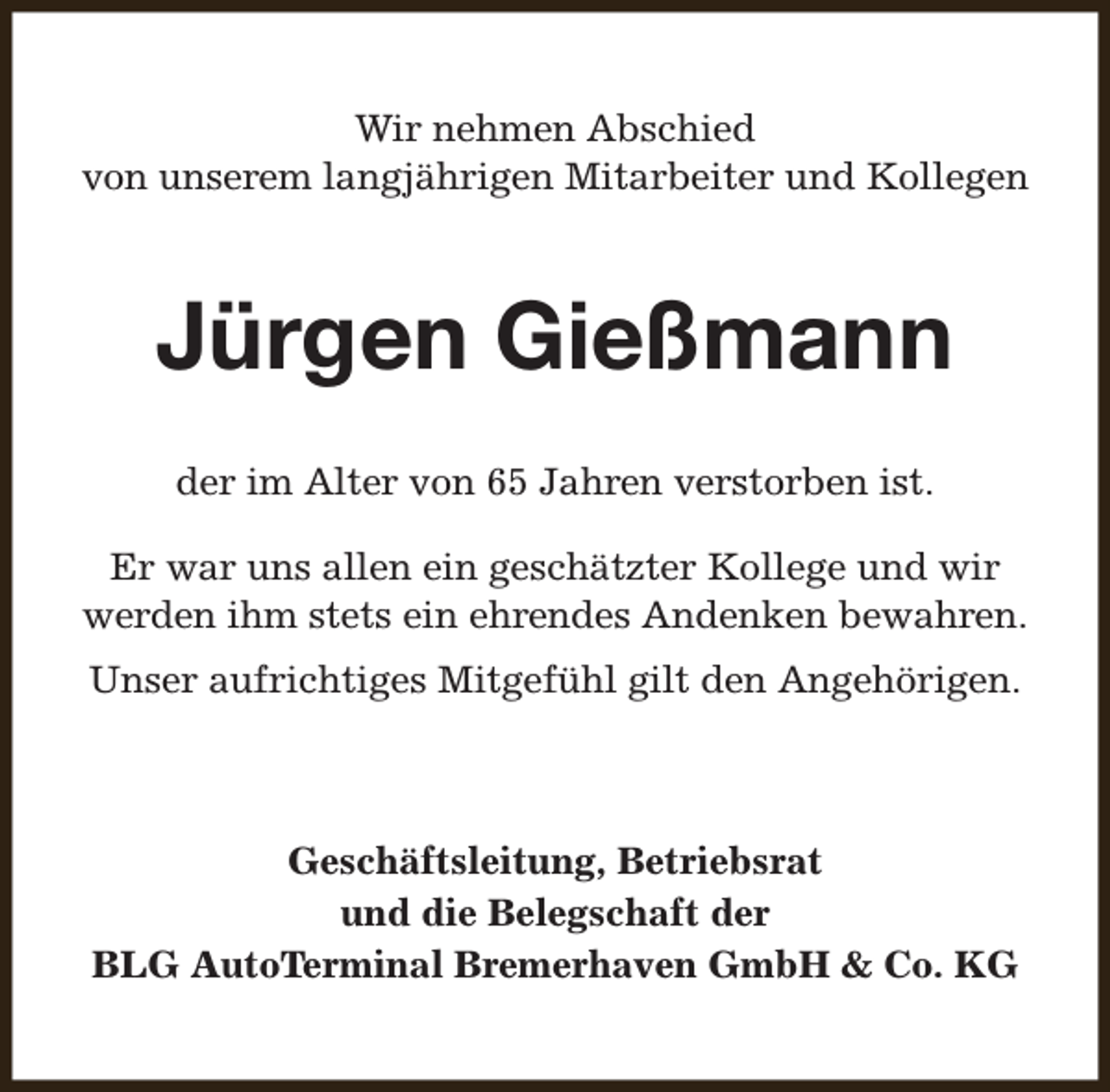 <p>Wir nehmen Abschied<br />von unserem langjährigen Mitarbeiter und Kollegen</p><p>Jürgen Gießmann<br />der im Alter von 65 Jahren verstorben ist.<br />Er war uns allen ein geschätzter Kollege und wir<br />werden ihm stets ein ehrendes Andenken bewahren.<br />Unser aufrichtiges Mitgefühl gilt den Angehörigen.</p><p>Geschäftsleitung, Betriebsrat<br />und die Belegschaft der<br />BLG AutoTerminal Bremerhaven GmbH &amp; Co. KG</p>