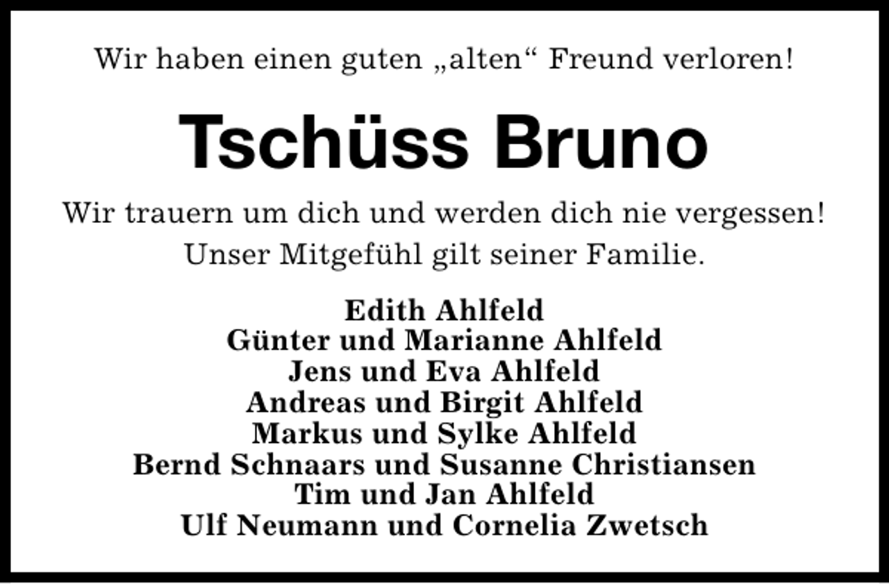 <p>Wir haben einen guten „alten“ Freund verloren!</p>
<p>Tschüss Bruno</p>
<p>Wir trauern um dich und werden dich nie vergessen!<br />Unser Mitgefühl gilt seiner Familie.<br />Edith Ahlfeld<br />Günter und Marianne Ahlfeld<br />Jens und Eva Ahlfeld<br />Andreas und Birgit Ahlfeld<br />Markus und Sylke Ahlfeld<br />Bernd Schnaars und Susanne Christiansen<br />Tim und Jan Ahlfeld<br />Ulf Neumann und Cornelia Zwetsch</p>
