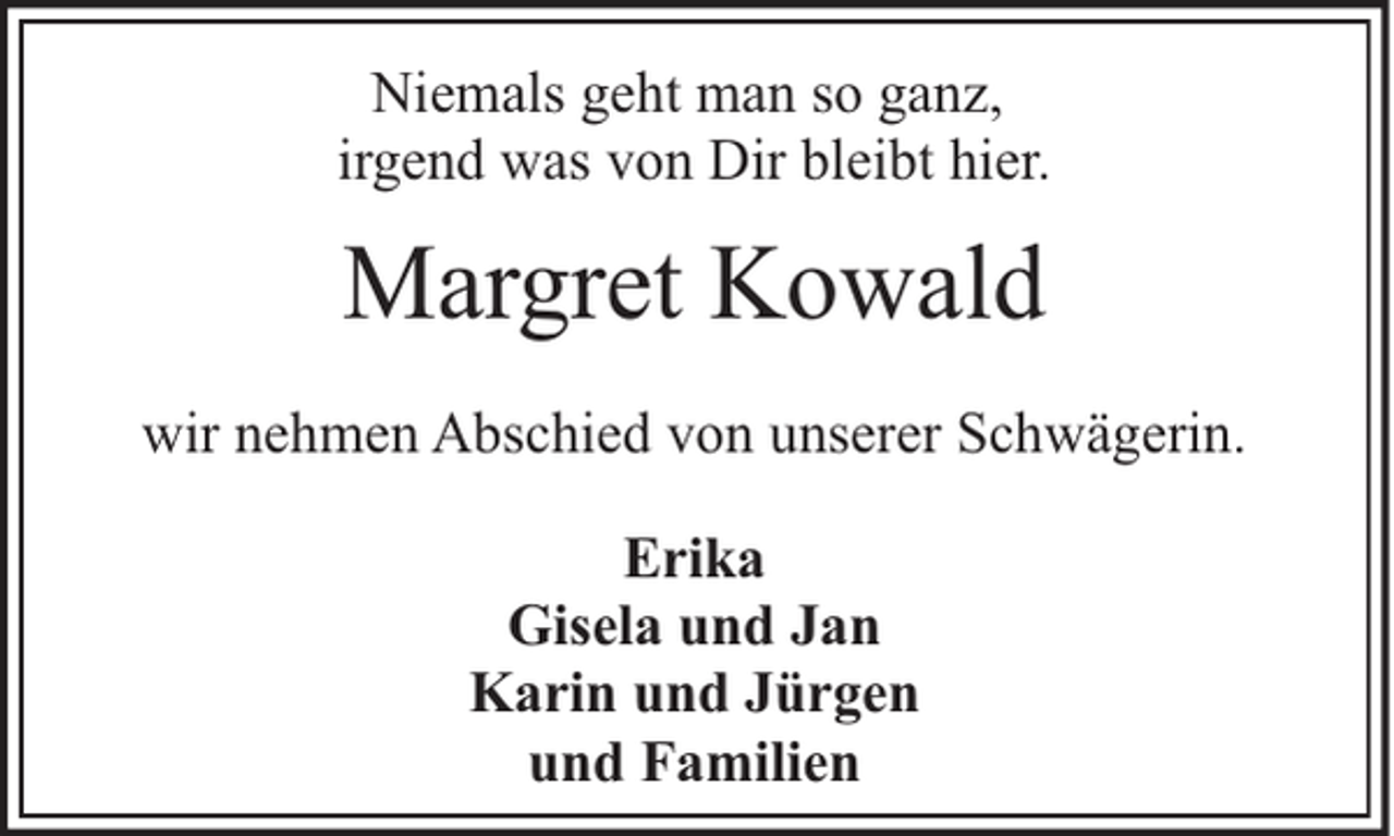 <p>Niemals geht man so ganz,<br />irgend was von Dir bleibt hier.</p><p>Margret Kowald<br />wir nehmen Abschied von unserer Schwägerin.<br />Erika<br />Gisela und Jan<br />Karin und Jürgen<br />und Familien</p>