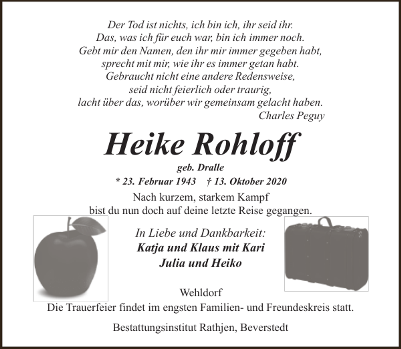 <p>Der Tod ist nichts, ich bin ich, ihr seid ihr.<br />Das, was ich für euch war, bin ich immer noch.<br />Gebt mir den Namen, den ihr mir immer gegeben habt,<br />sprecht mit mir, wie ihr es immer getan habt.<br />Gebraucht nicht eine andere Redensweise,<br />seid nicht feierlich oder traurig,<br />lacht über das, worüber wir gemeinsam gelacht haben.<br />Charles Peguy</p><p>Heike Rohloff<br />geb. Dralle<br />* 23. Februar 1943 † 13. Oktober 2020</p><p>Nach kurzem, starkem Kampf<br />bist du nun doch auf deine letzte Reise gegangen.</p><p>In Liebe und Dankbarkeit:<br />Katja und Klaus mit Kari<br />Julia und Heiko<br />Wehldorf<br />Die Trauerfeier findet im engsten Familien- und Freundeskreis statt.<br />Bestattungsinstitut Rathjen, Beverstedt</p>