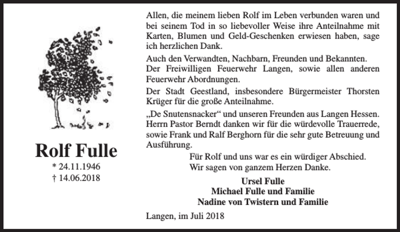 <p>Rolf Fulle<br />* 24.11.1946<br />† 14.06.2018</p><p>Allen, die meinem lieben Rolf im Leben verbunden waren und<br />bei seinem Tod in so liebevoller Weise ihre Anteilnahme mit<br />Karten, Blumen und Geld-Geschenken erwiesen haben, sage<br />ich herzlichen Dank.<br />Auch den Verwandten, Nachbarn, Freunden und Bekannten.<br />Der Freiwilligen Feuerwehr Langen, sowie allen anderen<br />Feuerwehr Abordnungen.<br />Der Stadt Geestland, insbesondere Bürgermeister Thorsten<br />Krüger für die große Anteilnahme.<br />„De Snutensnacker“ und unseren Freunden aus Langen Hessen.<br />Herrn Pastor Berndt danken wir für die würdevolle Trauerrede,<br />sowie Frank und Ralf Berghorn für die sehr gute Betreuung und<br />Ausführung.<br />Für Rolf und uns war es ein würdiger Abschied.<br />Wir sagen von ganzem Herzen Danke.<br />Ursel Fulle<br />Michael Fulle und Familie<br />Nadine von Twistern und Familie<br />Langen, im Juli 2018</p>