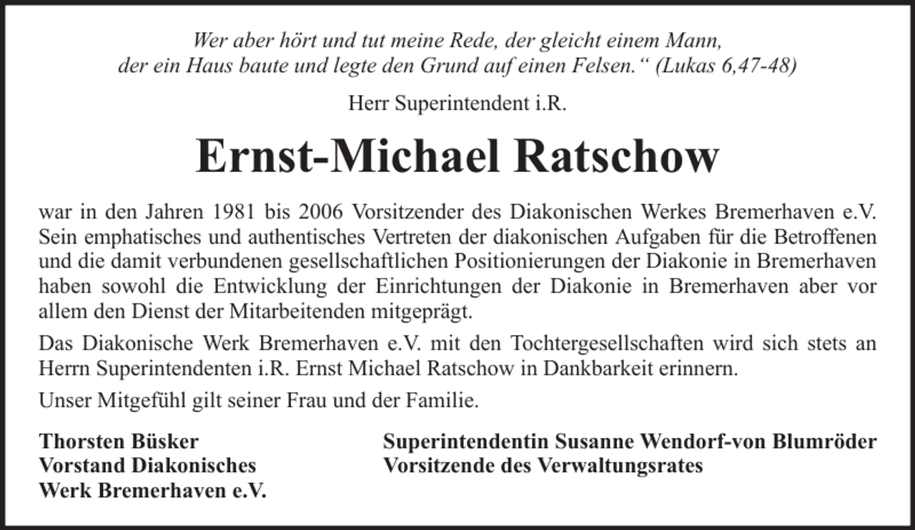 <p>Wer aber hört und tut meine Rede, der gleicht einem Mann,<br />der ein Haus baute und legte den Grund auf einen Felsen.“ (Lukas 6,47-48)<br />Herr Superintendent i.R.</p><p>Ernst-Michael Ratschow<br />war in den Jahren 1981 bis 2006 Vorsitzender des Diakonischen Werkes Bremerhaven e.V.<br />Sein emphatisches und authentisches Vertreten der diakonischen Aufgaben für die Betroffenen<br />und die damit verbundenen gesellschaftlichen Positionierungen der Diakonie in Bremerhaven<br />haben sowohl die Entwicklung der Einrichtungen der Diakonie in Bremerhaven aber vor<br />allem den Dienst der Mitarbeitenden mitgeprägt.<br />Das Diakonische Werk Bremerhaven e.V. mit den Tochtergesellschaften wird sich stets an<br />Herrn Superintendenten i.R. Ernst Michael Ratschow in Dankbarkeit erinnern.<br />Unser Mitgefühl gilt seiner Frau und der Familie.<br />Thorsten Büsker<br />Vorstand Diakonisches<br />Werk Bremerhaven e.V.</p><p>Superintendentin Susanne Wendorf-von Blumröder<br />Vorsitzende des Verwaltungsrates</p>