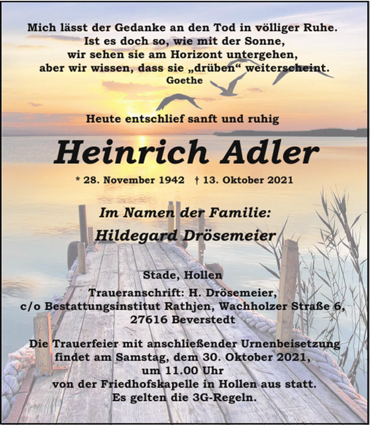 <p>Mich lässt der Gedanke an den Tod in völliger Ruhe.<br />Ist es doch so, wie mit der Sonne,<br />wir sehen sie am Horizont untergehen,<br />aber wir wissen, dass sie „drüben“ weiterscheint.<br />Goethe</p><p>Heute entschlief sanft und ruhig</p><p>Heinrich Adler<br />* 28. November 1942</p><p>† 13. Oktober 2021</p><p>Im Namen der Familie:</p><p>Hildegard Drösemeier<br />Stade, Hollen<br />Traueranschrift: H. Drösemeier,<br />c/o Bestattungsinstitut Rathjen, Wachholzer Straße 6,<br />27616 Beverstedt<br />Die Trauerfeier mit anschließender Urnenbeisetzung<br />findet am Samstag, dem 30. Oktober 2021,<br />um 11.00 Uhr<br />von der Friedhofskapelle in Hollen aus statt.<br />Es gelten die 3G-Regeln.</p>
