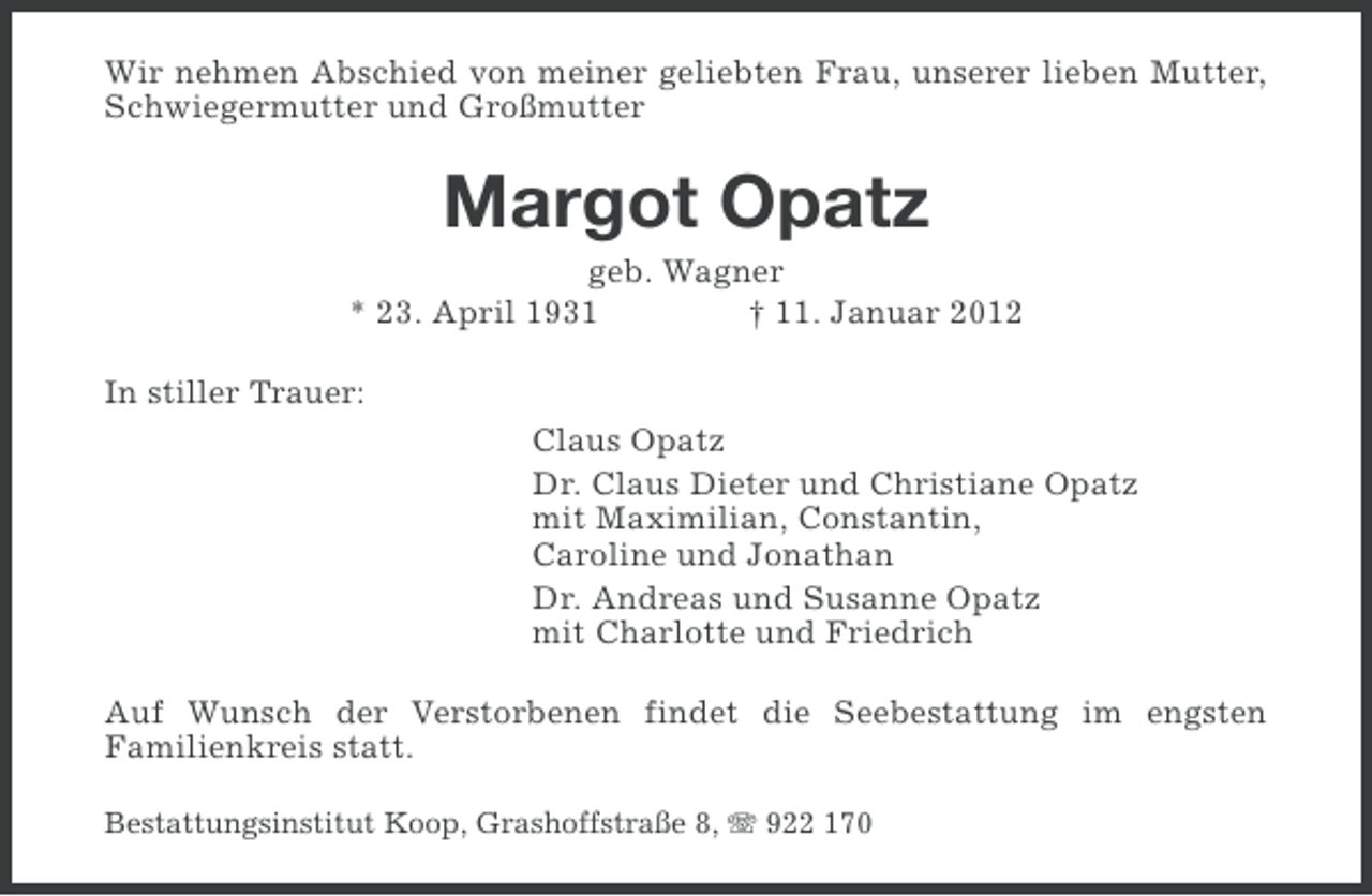 <p>Wir nehmen Abschied von meiner geliebten Frau, unserer lieben Mutter,<br />Schwiegermutter und Großmutter</p><p>Margot Opatz<br />geb. Wagner<br />* 23. April 1931<br />† 11. Januar 2012<br />In stiller Trauer:<br />Claus Opatz<br />Dr. Claus Dieter und Christiane Opatz<br />mit Maximilian, Constantin,<br />Caroline und Jonathan<br />Dr. Andreas und Susanne Opatz<br />mit Charlotte und Friedrich<br />Auf Wunsch der Verstorbenen findet die Seebestattung im engsten<br />Familienkreis statt.<br />Bestattungsinstitut Koop, Grashoffstraße 8, 922 170</p>
