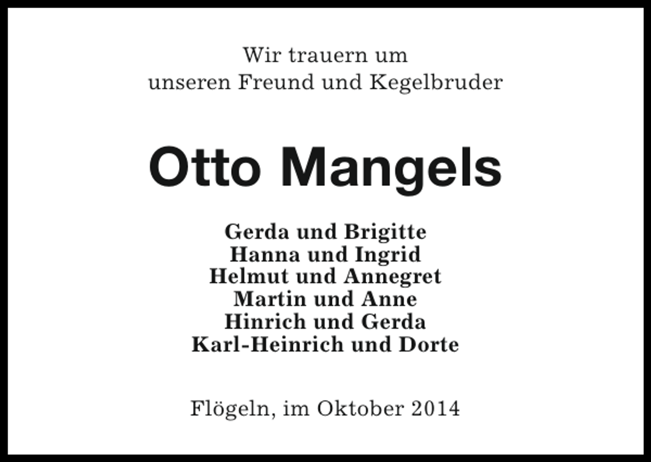 <p>Wir trauern um<br />unseren Freund und Kegelbruder</p><p>Otto Mangels<br />Gerda und Brigitte<br />Hanna und Ingrid<br />Helmut und Annegret<br />Martin und Anne<br />Hinrich und Gerda<br />Karl-Heinrich und Dorte<br />Flögeln, im Oktober 2014</p>