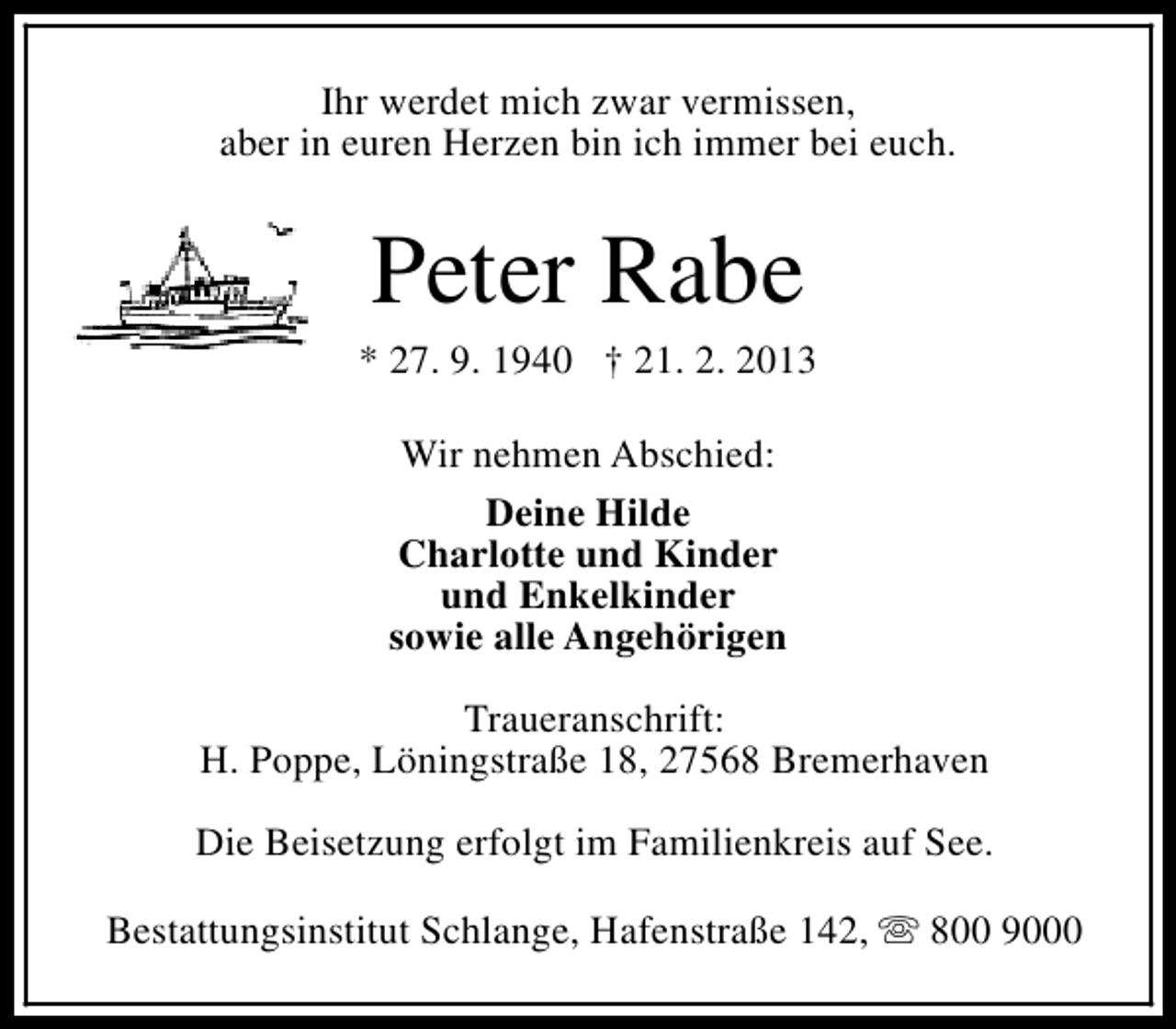 <p>Ihr werdet mich zwar vermissen,<br />aber in euren Herzen bin ich immer bei euch.</p><p>Peter Rabe</p><p>* 27. 9. 1940 † 21. 2. 2013<br />Wir nehmen Abschied:<br />Deine Hilde<br />Charlotte und Kinder<br />und Enkelkinder<br />sowie alle Angehörigen<br />Traueranschrift:<br />H. Poppe, Löningstraße 18, 27568 Bremerhaven<br />Die Beisetzung erfolgt im Familienkreis auf See.<br />Bestattungsinstitut Schlange, Hafenstraße 142, s 800 9000</p>