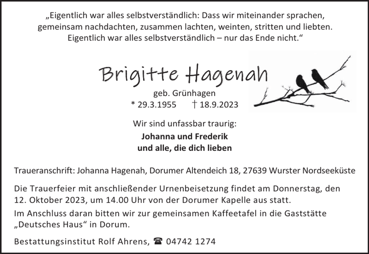 <p>„Eigentlich war alles selbstverständlich: Dass wir miteinander sprachen,<br />gemeinsam nachdachten, zusammen lachten, weinten, stritten und liebten.<br />Eigentlich war alles selbstverständlich – nur das Ende nicht.“</p><p>Brigitte Hagenah<br />geb. Grünhagen<br />* 29.3.1955<br />† 18.9.2023<br />Wir sind unfassbar traurig:<br />Johanna und Frederik<br />und alle, die dich lieben<br />Traueranschrift: Johanna Hagenah, Dorumer Altendeich 18, 27639 Wurster Nordseeküste<br />Die Trauerfeier mit anschließender Urnenbeisetzung findet am Donnerstag, den<br />12. Oktober 2023, um 14.00 Uhr von der Dorumer Kapelle aus statt.<br />Im Anschluss daran bitten wir zur gemeinsamen Kaffeetafel in die Gaststätte<br />„Deutsches Haus“ in Dorum.<br />Bestattungsinstitut Rolf Ahrens,  04742 1274</p>