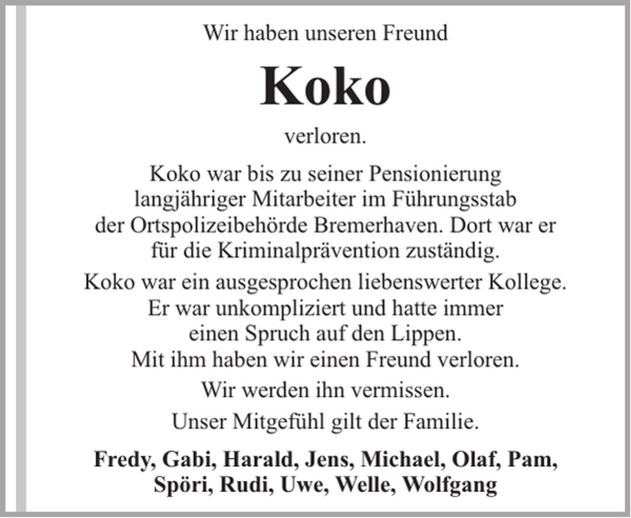 <p>Wir haben unseren Freund</p><p>Koko<br />verloren.</p><p>Koko war bis zu seiner Pensionierung<br />langjähriger Mitarbeiter im Führungsstab<br />der Ortspolizeibehörde Bremerhaven. Dort war er<br />für die Kriminalprävention zuständig.<br />Koko war ein ausgesprochen liebenswerter Kollege.<br />Er war unkompliziert und hatte immer<br />einen Spruch auf den Lippen.<br />Mit ihm haben wir einen Freund verloren.<br />Wir werden ihn vermissen.<br />Unser Mitgefühl gilt der Familie.<br />Fredy, Gabi, Harald, Jens, Michael, Olaf, Pam,<br />Spöri, Rudi, Uwe, Welle, Wolfgang</p>