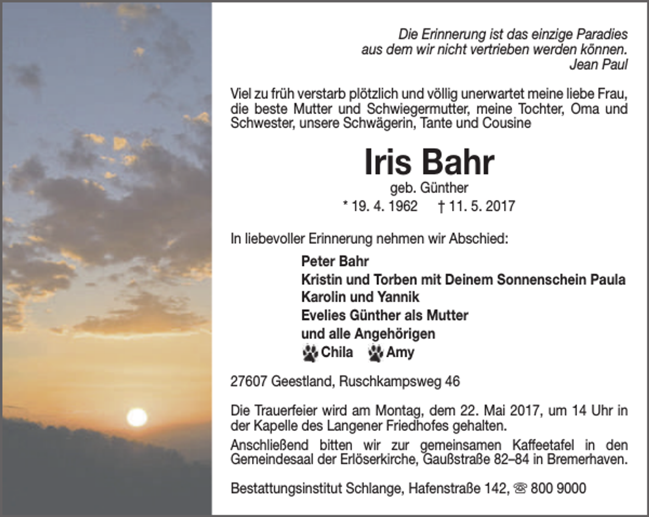 <p>Die Erinnerung ist das einzige Paradies<br />aus dem wir nicht vertrieben werden können.<br />Jean Paul<br />Viel zu früh verstarb plötzlich und völlig unerwartet meine liebe Frau,<br />die beste Mutter und Schwiegermutter, meine Tochter, Oma und<br />Schwester, unsere Schwägerin, Tante und Cousine</p><p>Iris<br />Bahr<br />geb. Günther</p><p>* 19. 4. 1962</p><p>† 11. 5. 2017</p><p>In liebevoller Erinnerung nehmen wir Abschied:<br />Peter Bahr<br />Kristin und Torben mit Deinem Sonnenschein Paula<br />Karolin und Yannik<br />Evelies Günther als Mutter<br />und alle Angehörigen<br />Chila<br />Amy<br />27607 Geestland, Ruschkampsweg 46<br />Die Trauerfeier wird am Montag, dem 22. Mai 2017, um 14 Uhr in<br />der Kapelle des Langener Friedhofes gehalten.<br />Anschließend bitten wir zur gemeinsamen Kaffeetafel in den<br />Gemeindesaal der Erlöserkirche, Gaußstraße 82–84 in Bremerhaven.<br />Bestattungsinstitut Schlange, Hafenstraße 142,  800 9000</p>