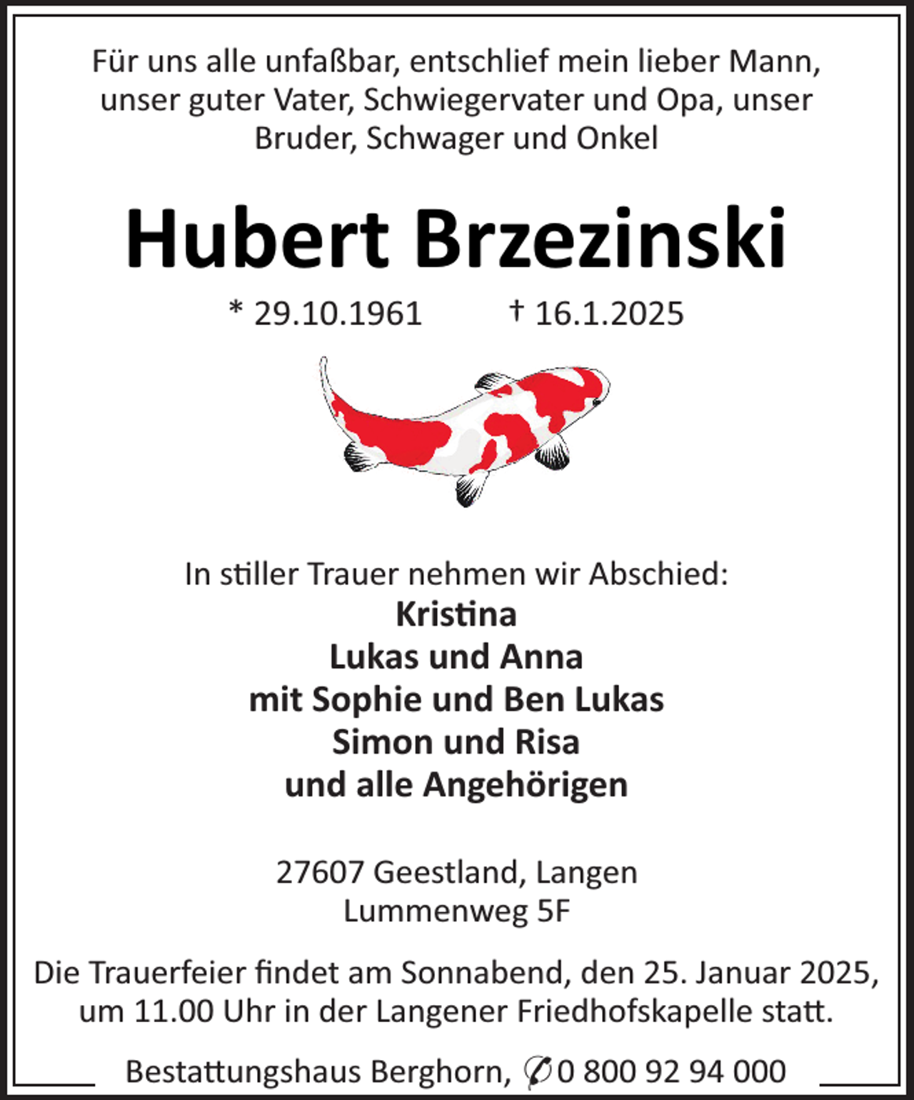 <p>Für uns alle unfaßbar, entschlief mein lieber Mann,<br />unser guter Vater, Schwiegervater und Opa, unser<br />Bruder, Schwager und Onkel</p><p>Hubert Brzezinski<br />* 29.10.1961</p><p>† 16.1.2025</p><p>In s¼ller Trauer nehmen wir Abschied:</p><p>Kris¼na<br />Lukas und Anna<br />mit SopRie und Ben Lukas<br />Simon und Risa<br />und alle AngeRörigen<br />27607 Geestland, Langen<br />Lummenweg 5F</p><p>Die Trauerfeier ﬁndet am Sonnabend, den 25. Januar 2025,<br />um 11.00 Uhr in der Langener Friedhofskapelle sta×.<br />Besta×ungshaus Berghorn, * 0 800 92 94 000</p>