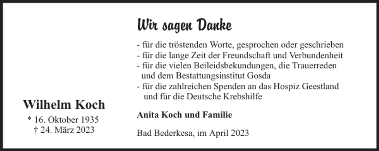 <p>Wir sagen Danke</p><p>Wilhelm Koch<br />* 16. Oktober 1935<br />† 24. März 2023</p><p>- für die tröstenden Worte, gesprochen oder geschrieben<br />- für die lange Zeit der Freundschaft und Verbundenheit<br />- für die vielen Beileidsbekundungen, die Trauerreden<br />und dem Bestattungsinstitut Gosda<br />- für die zahlreichen Spenden an das Hospiz Geestland<br />und für die Deutsche Krebshilfe<br />Anita Koch und Familie<br />Bad Bederkesa, im April 2023</p>