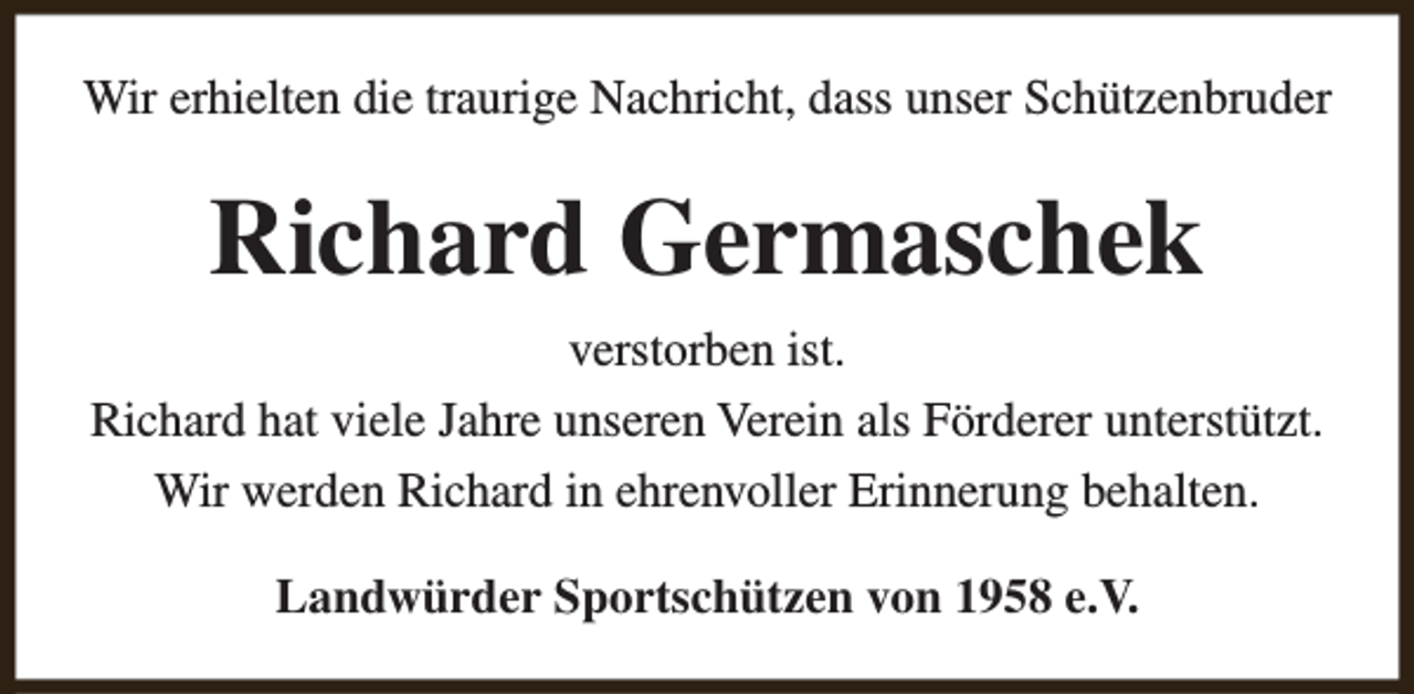 <p>Wir erhielten die traurige Nachricht, dass unser Schützenbruder</p><p>Richard Germaschek<br />verstorben ist.<br />Richard hat viele Jahre unseren Verein als Förderer unterstützt.<br />Wir werden Richard in ehrenvoller Erinnerung behalten.<br />Landwürder Sportschützen von 1958 e.V.</p>