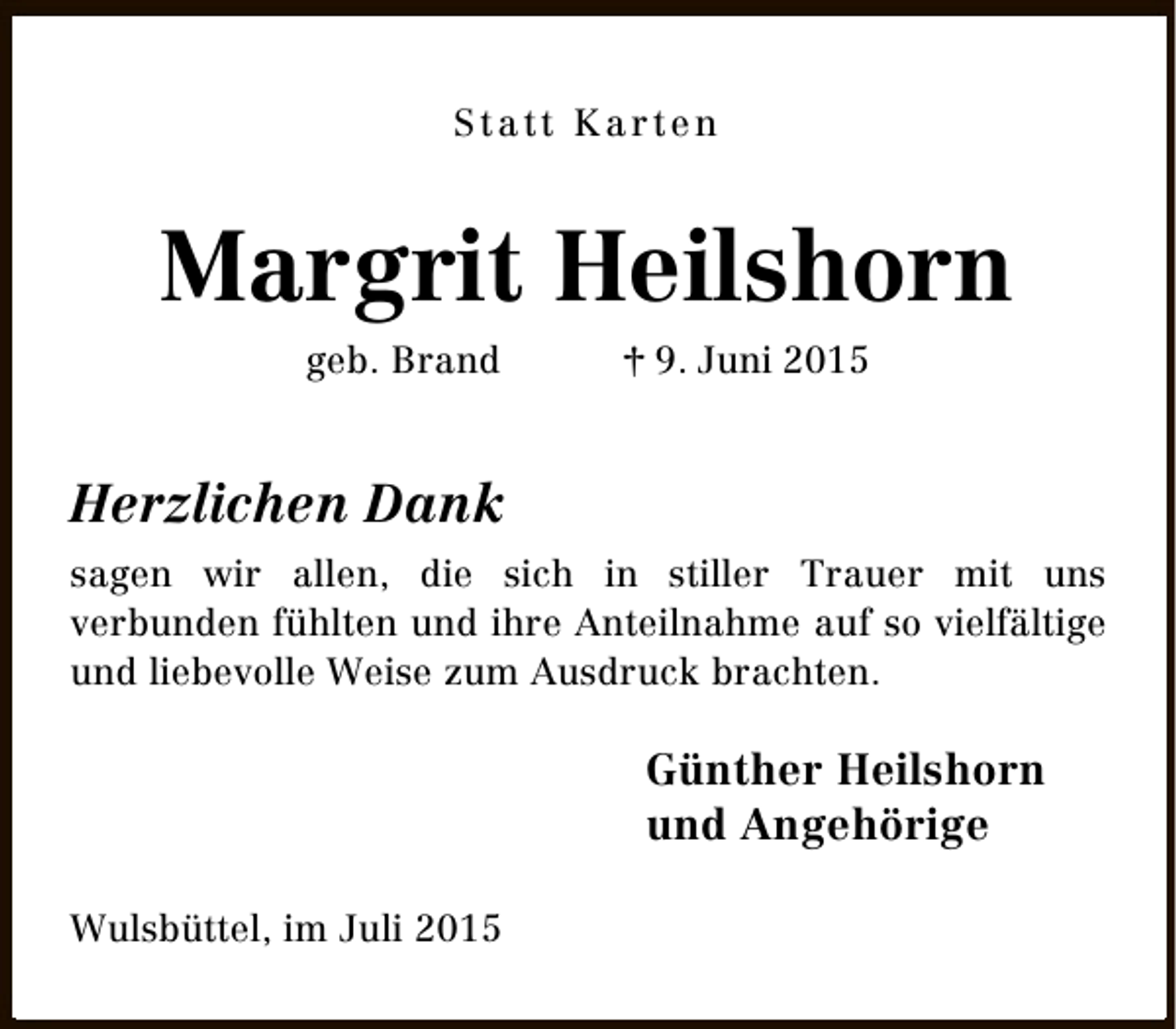 <p>Statt Karten</p><p>Margrit Heilshorn<br />geb. Brand</p><p>† 9. Juni 2015</p><p>Herzlichen Dank<br />sagen wir allen, die sich in stiller Trauer mit uns<br />verbunden fühlten und ihre Anteilnahme auf so vielfältige<br />und liebevolle Weise zum Ausdruck brachten.</p><p>Günther Heilshorn<br />und Angehörige<br />Wulsbüttel, im Juli 2015</p>