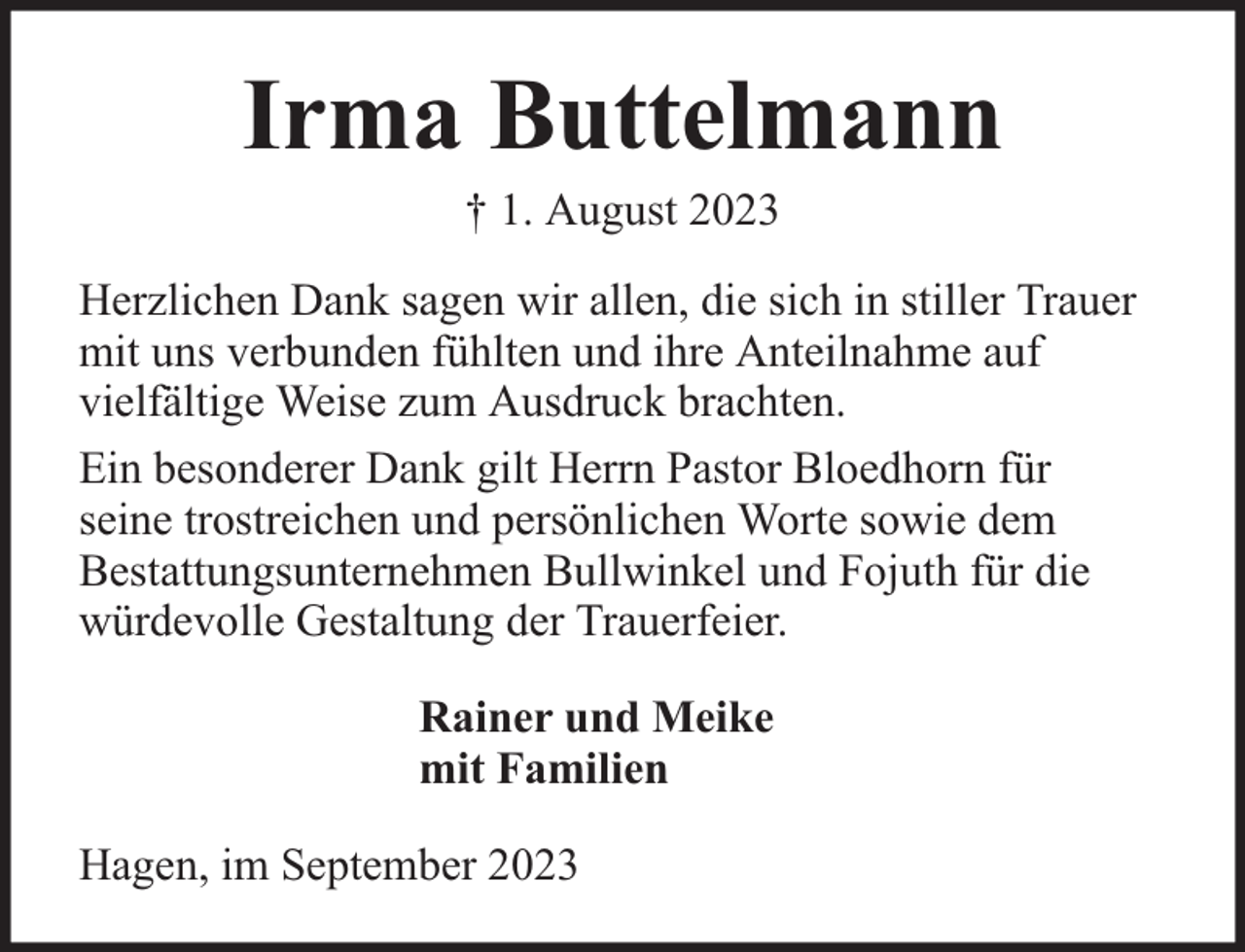 <p>Irma Buttelmann<br />† 1. August 2023</p><p>Herzlichen Dank sagen wir allen, die sich in stiller Trauer<br />mit uns verbunden fühlten und ihre Anteilnahme auf<br />vielfältige Weise zum Ausdruck brachten.<br />Ein besonderer Dank gilt Herrn Pastor Bloedhorn für<br />seine trostreichen und persönlichen Worte sowie dem<br />Bestattungsunternehmen Bullwinkel und Fojuth für die<br />würdevolle Gestaltung der Trauerfeier.<br />Rainer und Meike<br />mit Familien<br />Hagen, im September 2023</p>