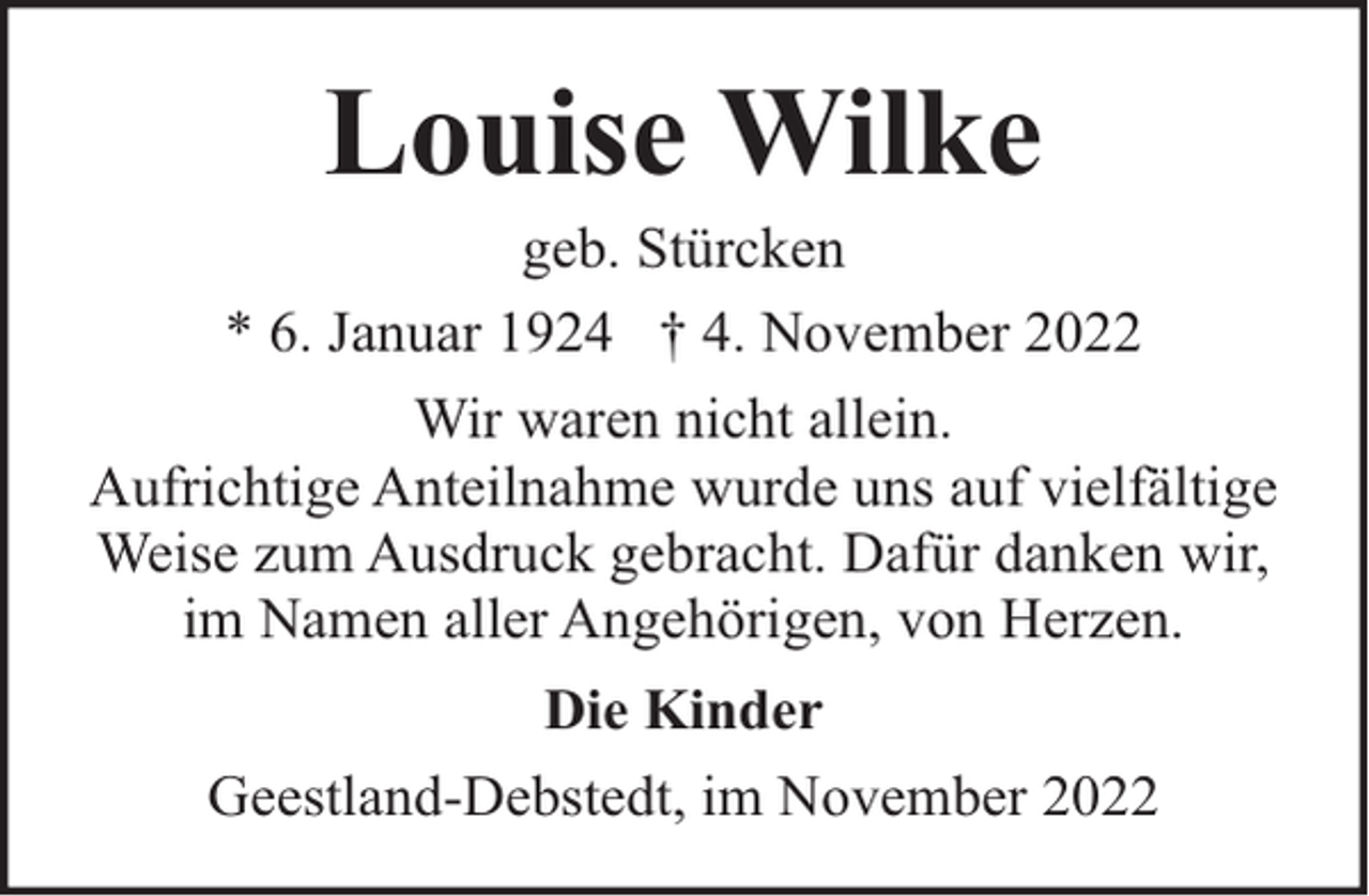<p>Louise Wilke</p><p>geb. Stürcken<br />* 6. Januar 1924 † 4. November 2022<br />Wir waren nicht allein.<br />Aufrichtige Anteilnahme wurde uns auf vielfältige<br />Weise zum Ausdruck gebracht. Dafür danken wir,<br />im Namen aller Angehörigen, von Herzen.<br />Die Kinder<br />Geestland-Debstedt, im November 2022</p>