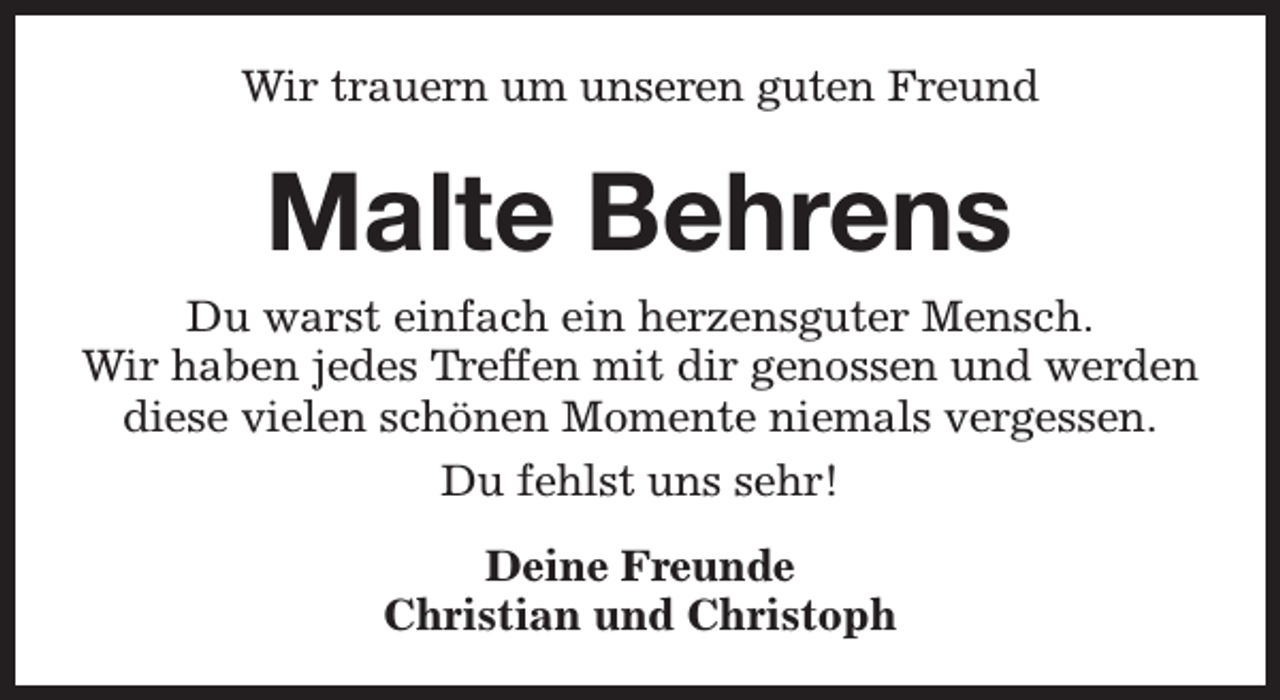 <p>Wir trauern um unseren guten Freund</p><p>Malte Behrens<br />Du warst einfach ein herzensguter Mensch.<br />Wir haben jedes Treffen mit dir genossen und werden<br />diese vielen schönen Momente niemals vergessen.<br />Du fehlst uns sehr!<br />Deine Freunde<br />Christian und Christoph</p>