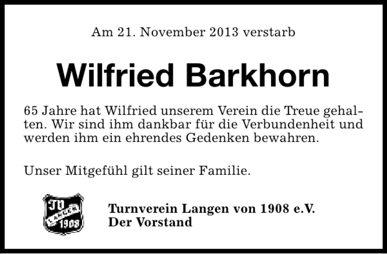 <p>Am 21. November 2013 verstarb</p><p>Wilfried Barkhorn<br />65 Jahre hat Wilfried unserem Verein die Treue gehalten. Wir sind ihm dankbar für die Verbundenheit und<br />werden ihm ein ehrendes Gedenken bewahren.<br />Unser Mitgefühl gilt seiner Familie.<br />Turnverein Langen von 1908 e.V.<br />Der Vorstand</p>
