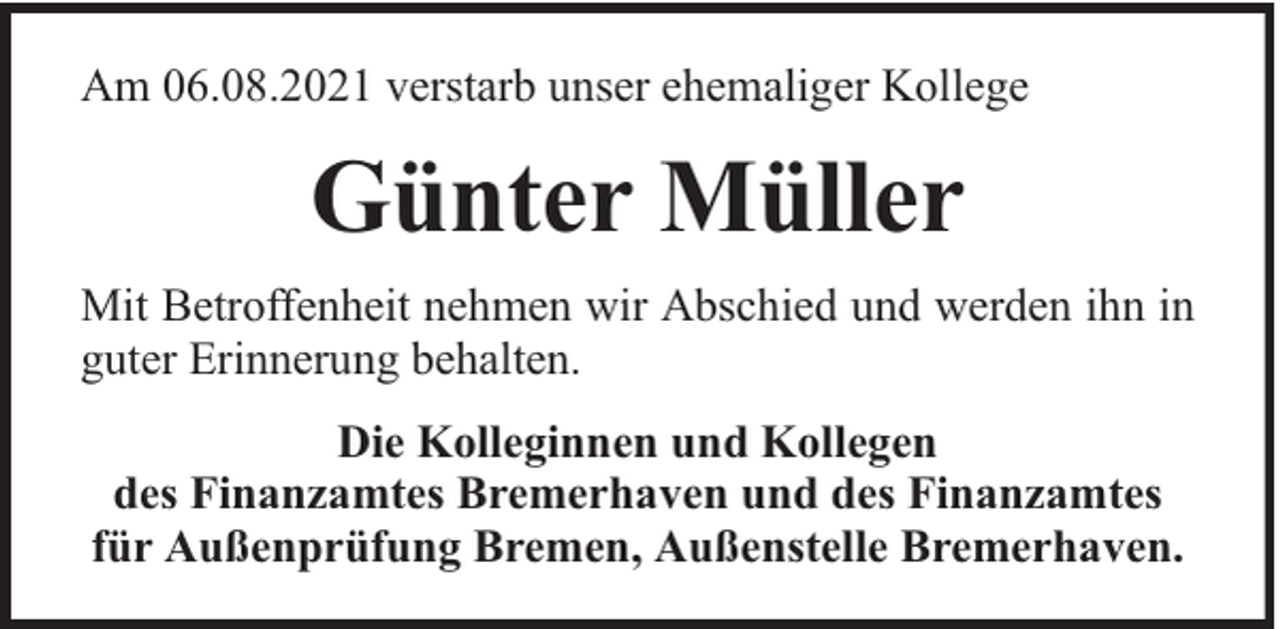 <p>Am 06.08.2021 verstarb unser ehemaliger Kollege</p><p>Günter Müller<br />Mit Betroffenheit nehmen wir Abschied und werden ihn in<br />guter Erinnerung behalten.<br />Die Kolleginnen und Kollegen<br />des Finanzamtes Bremerhaven und des Finanzamtes<br />für Außenprüfung Bremen, Außenstelle Bremerhaven.</p>