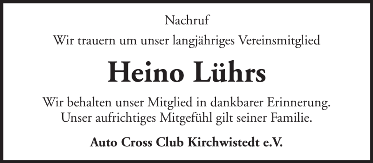 <p>Nachruf<br />Wir trauern um unser langjähriges Vereinsmitglied</p><p>Heino Lührs<br />Wir behalten unser Mitglied in dankbarer Erinnerung.<br />Unser aufrichtiges Mitgefühl gilt seiner Familie.<br />Auto Cross Club Kirchwistedt e.V.</p>
