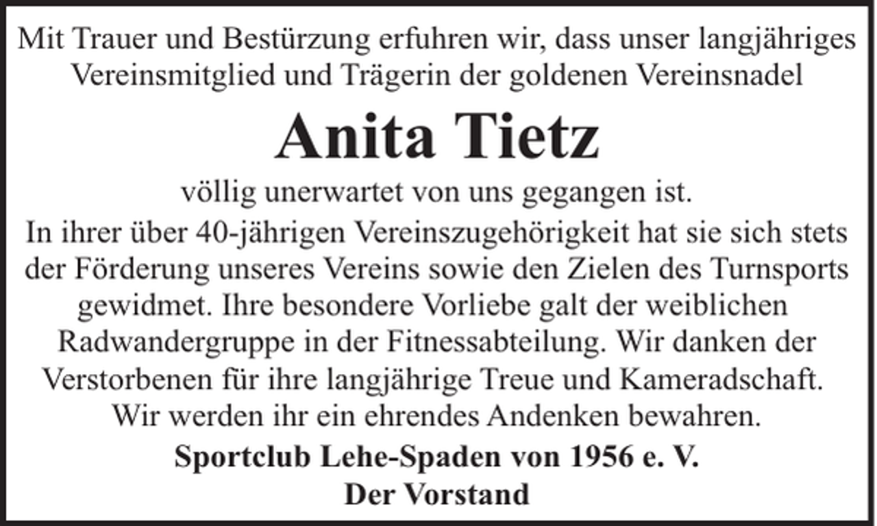 <p>Mit Trauer und Bestürzung erfuhren wir, dass unser langjähriges<br />Vereinsmitglied und Trägerin der goldenen Vereinsnadel</p><p>Anita Tietz</p><p>völlig unerwartet von uns gegangen ist.<br />In ihrer über 40-jährigen Vereinszugehörigkeit hat sie sich stets<br />der Förderung unseres Vereins sowie den Zielen des Turnsports<br />gewidmet. Ihre besondere Vorliebe galt der weiblichen<br />Radwandergruppe in der Fitnessabteilung. Wir danken der<br />Verstorbenen für ihre langjährige Treue und Kameradschaft.<br />Wir werden ihr ein ehrendes Andenken bewahren.<br />Sportclub Lehe-Spaden von 1956 e. V.<br />Der Vorstand</p>