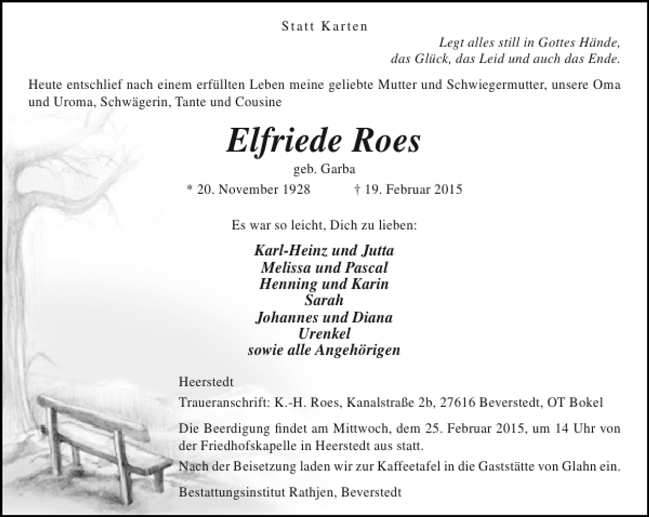 <p>Statt Karten</p><p>Legt alles still in Gottes Hände,<br />das Glück, das Leid und auch das Ende.</p><p>Heute entschlief nach einem erfüllten Leben meine geliebte Mutter und Schwiegermutter, unsere Oma<br />und Uroma, Schwägerin, Tante und Cousine</p><p>Elfriede Roes</p><p>geb. Garba<br />* 20. November 1928<br />† 19. Februar 2015<br />Es war so leicht, Dich zu lieben:</p><p>Karl-Heinz und Jutta<br />Melissa und Pascal<br />Henning und Karin<br />Sarah<br />Johannes und Diana<br />Urenkel<br />sowie alle Angehörigen<br />Heerstedt<br />Traueranschrift: K.-H. Roes, Kanalstraße 2b, 27616 Beverstedt, OT Bokel<br />Die Beerdigung findet am Mittwoch, dem 25. Februar 2015, um 14 Uhr von<br />der Friedhofskapelle in Heerstedt aus statt.<br />Nach der Beisetzung laden wir zur Kaffeetafel in die Gaststätte von Glahn ein.<br />Bestattungsinstitut Rathjen, Beverstedt</p>