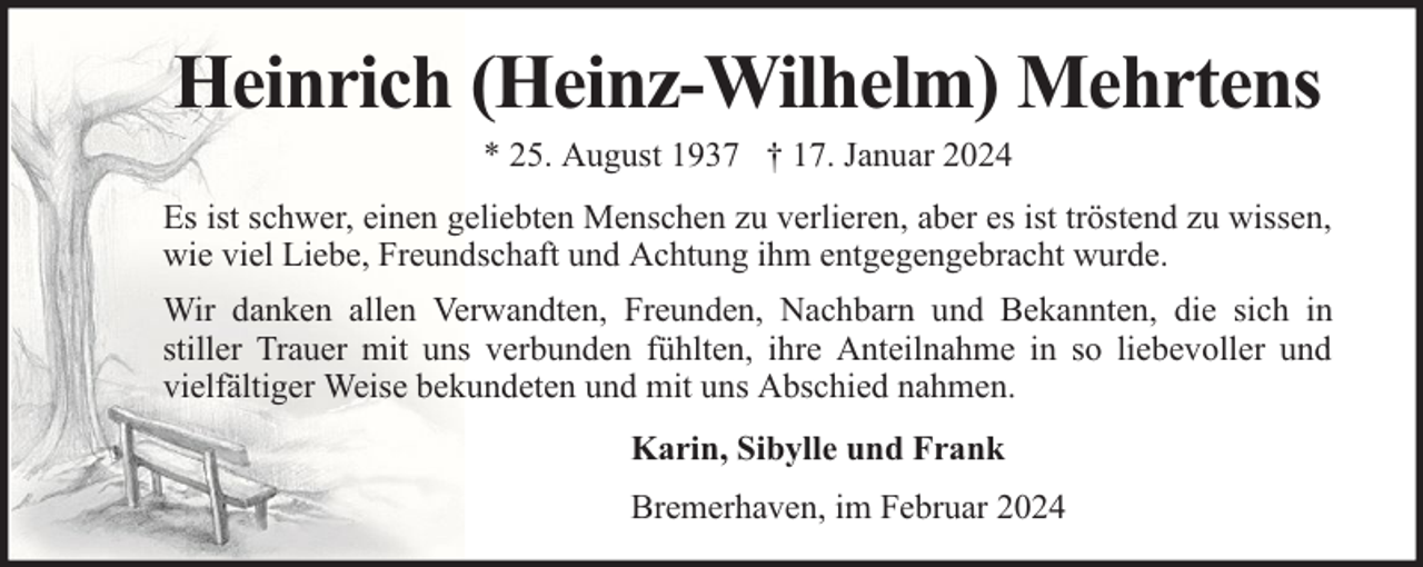 <p>Heinrich (Heinz-Wilhelm) Mehrtens<br />* 25. August 1937 † 17. Januar 2024</p><p>Es ist schwer, einen geliebten Menschen zu verlieren, aber es ist tröstend zu wissen,<br />wie viel Liebe, Freundschaft und Achtung ihm entgegengebracht wurde.<br />Wir danken allen Verwandten, Freunden, Nachbarn und Bekannten, die sich in<br />stiller Trauer mit uns verbunden fühlten, ihre Anteilnahme in so liebevoller und<br />vielfältiger Weise bekundeten und mit uns Abschied nahmen.<br />Karin, Sibylle und Frank<br />Bremerhaven, im Februar 2024</p>