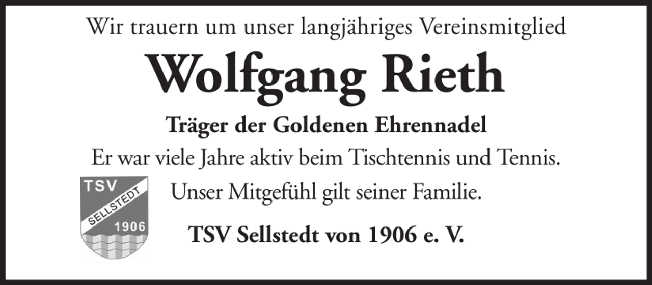 <p>Wir trauern um unser langjähriges Vereinsmitglied</p><p>Wolfgang Rieth<br />Träger der Goldenen Ehrennadel<br />Er war viele Jahre aktiv beim Tischtennis und Tennis.<br />Unser Mitgefühl gilt seiner Familie.<br />TSV Sellstedt von 1906 e. V.</p>