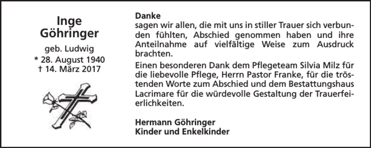 <p>Inge<br />Göhringer<br />geb. Ludwig<br />* 28. August 1940<br />† 14. März 2017</p><p>Danke<br />sagen wir allen, die mit uns in stiller Trauer sich verbunden fühlten, Abschied genommen haben und ihre<br />Anteilnahme auf vielfältige Weise zum Ausdruck<br />brachten.<br />Einen besonderen Dank dem Pflegeteam Silvia Milz für<br />die liebevolle Pflege, Herrn Pastor Franke, für die tröstenden Worte zum Abschied und dem Bestattungshaus<br />Lacrimare für die würdevolle Gestaltung der Trauerfeierlichkeiten.<br />Hermann Göhringer<br />Kinder und Enkelkinder</p>