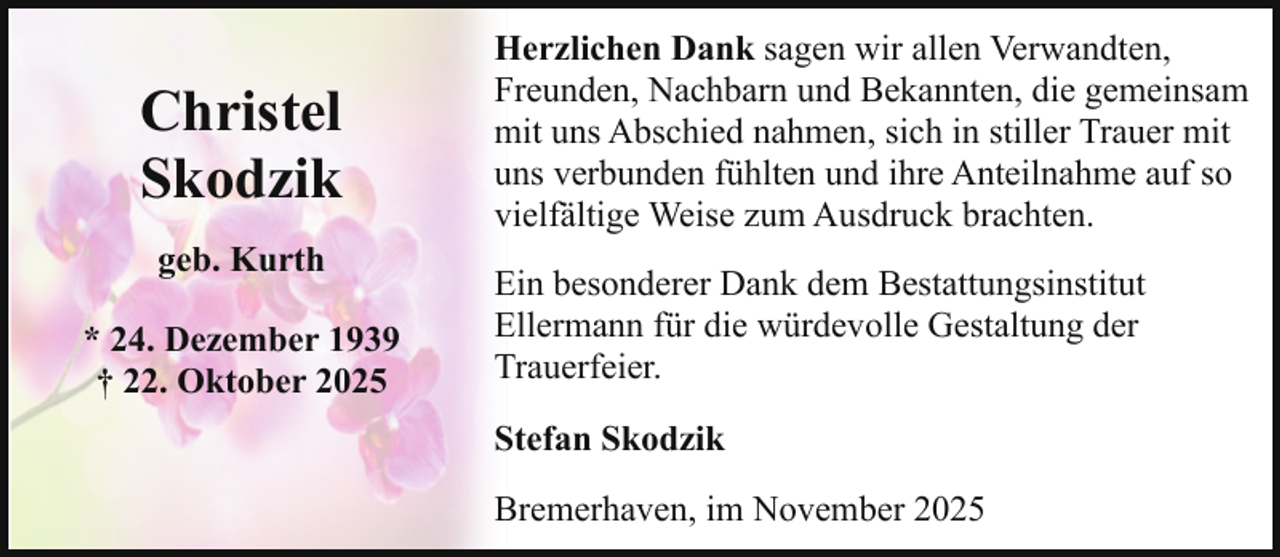 <p>Christel<br />Skodzik<br />geb. Kurth<br />* 24. Dezember 1939<br />† 22. Oktober 2025</p><p>Herzlichen Dank sagen wir allen Verwandten,<br />Freunden, Nachbarn und Bekannten, die gemeinsam<br />mit uns Abschied nahmen, sich in stiller Trauer mit<br />uns verbunden fühlten und ihre Anteilnahme auf so<br />vielfältige Weise zum Ausdruck brachten.<br />Ein besonderer Dank dem Bestattungsinstitut<br />Ellermann für die würdevolle Gestaltung der<br />Trauerfeier.<br />Stefan Skodzik<br />Bremerhaven, im November 2025</p>