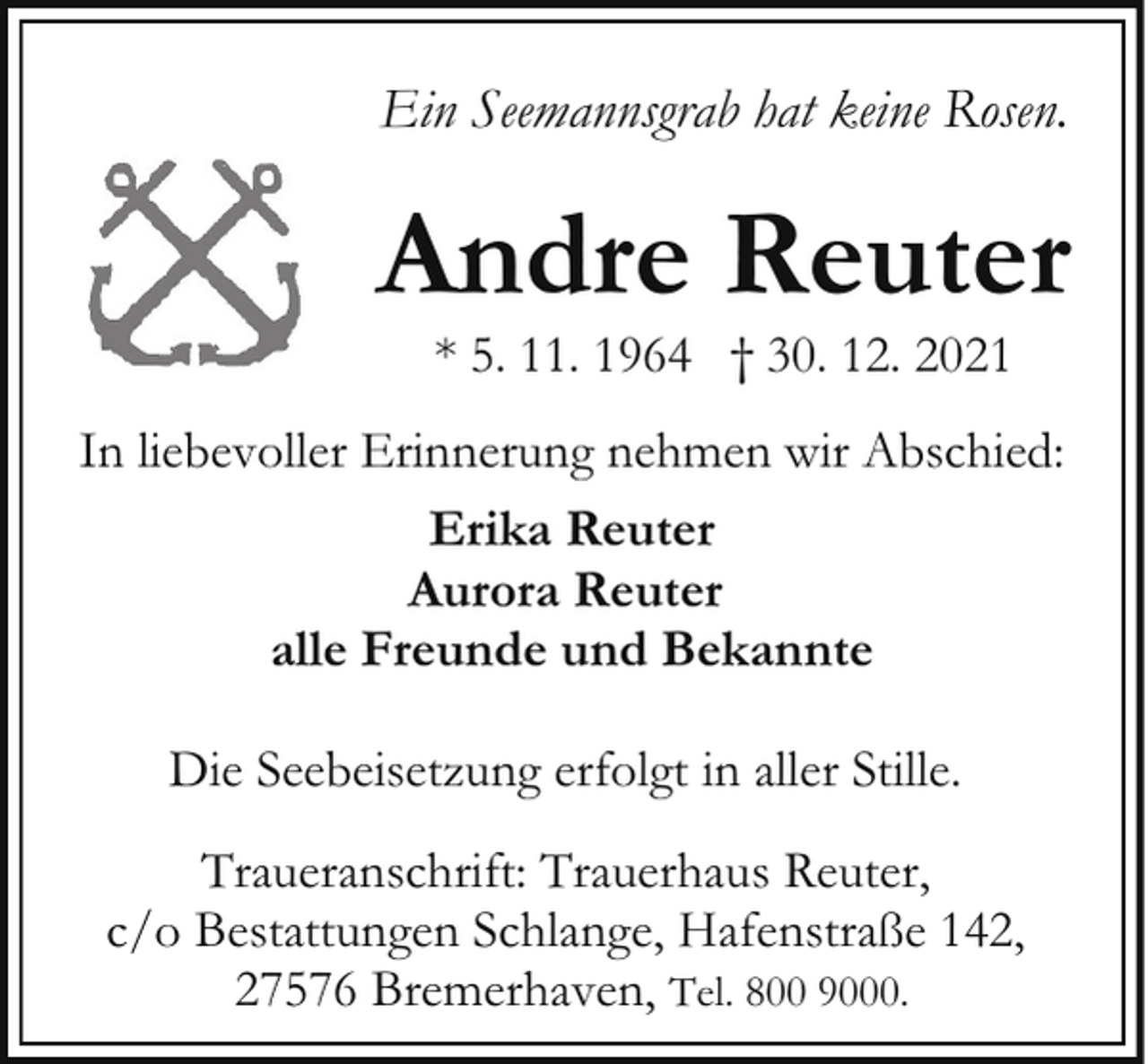 <p>Ein Seemannsgrab hat keine Rosen.</p><p>Andre Reuter<br />* 5. 11. 1964 † 30. 12. 2021</p><p>In liebevoller Erinnerung nehmen wir Abschied:<br />Erika Reuter<br />Aurora Reuter<br />alle Freunde und Bekannte<br />Die Seebeisetzung erfolgt in aller Stille.<br />Traueranschrift: Trauerhaus Reuter,<br />c/o Bestattungen Schlange, Hafenstraße 142,<br />27576 Bremerhaven, Tel. 800 9000.</p>