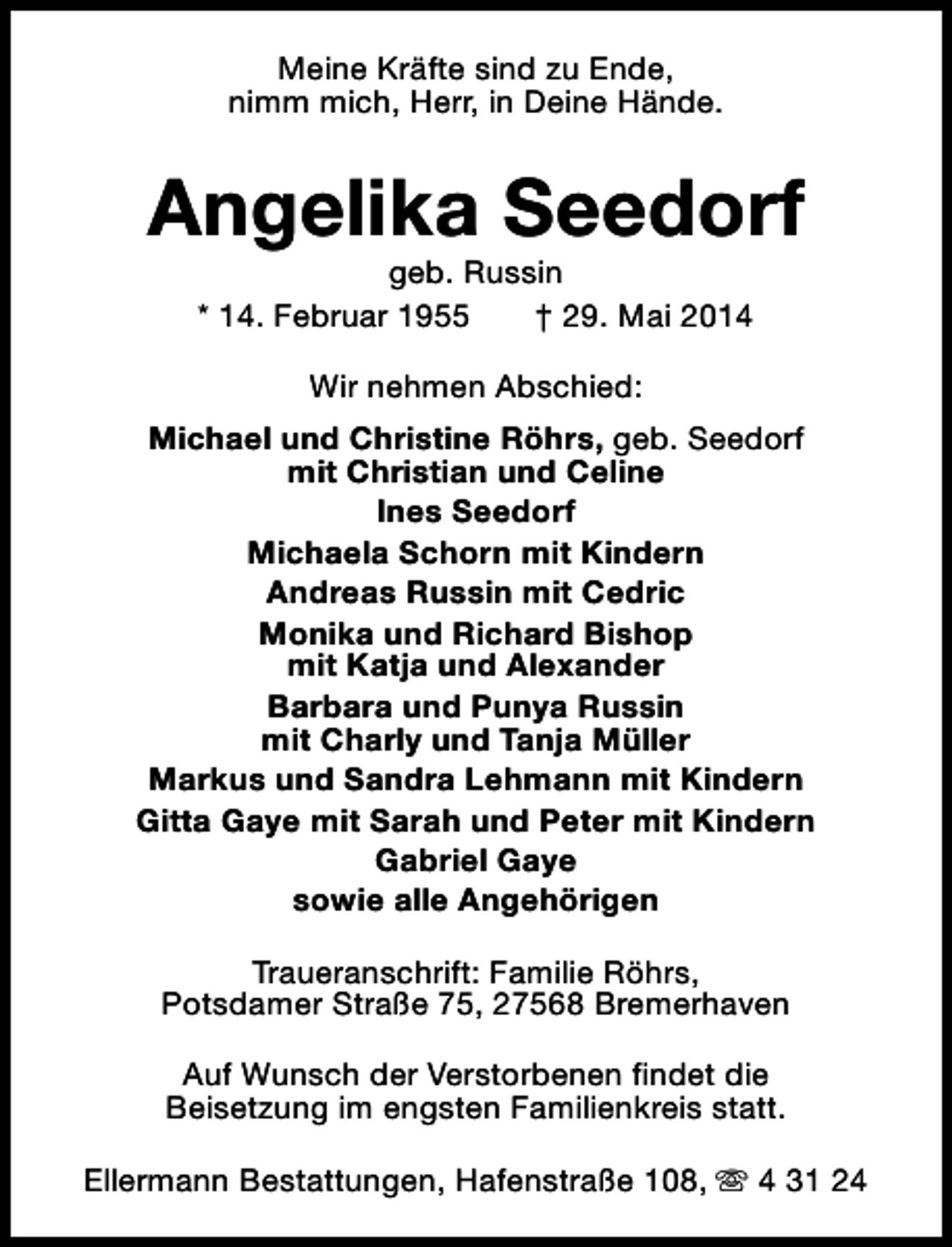 <p>Meine Kräfte sind zu Ende,<br />nimm mich, Herr, in Deine Hände.</p><p>Angelika Seedorf<br />geb. Russin<br />* 14. Februar 1955<br />† 29. Mai 2014<br />Wir nehmen Abschied:<br />Michael und Christine Röhrs, geb. Seedorf<br />mit Christian und Celine<br />Ines Seedorf<br />Michaela Schorn mit Kindern<br />Andreas Russin mit Cedric<br />Monika und Richard Bishop<br />mit Katja und Alexander<br />Barbara und Punya Russin<br />mit Charly und Tanja Müller<br />Markus und Sandra Lehmann mit Kindern<br />Gitta Gaye mit Sarah und Peter mit Kindern<br />Gabriel Gaye<br />sowie alle Angehörigen<br />Traueranschrift: Familie Röhrs,<br />Potsdamer Straße 75, 27568 Bremerhaven<br />Auf Wunsch der Verstorbenen findet die<br />Beisetzung im engsten Familienkreis statt.<br />Ellermann Bestattungen, Hafenstraße 108, s 4 31 24</p>