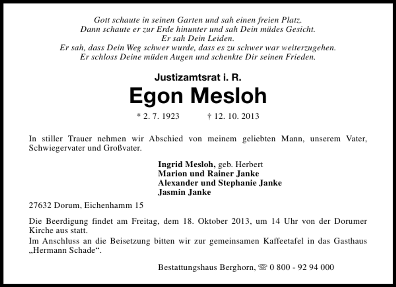 <p>Gott schaute in seinen Garten und sah einen freien Platz.<br />Dann schaute er zur Erde hinunter und sah Dein müdes Gesicht.<br />Er sah Dein Leiden.<br />Er sah, dass Dein Weg schwer wurde, dass es zu schwer war weiterzugehen.<br />Er schloss Deine müden Augen und schenkte Dir seinen Frieden.</p><p>Justizamtsrat i. R.</p><p>Egon Mesloh<br />* 2. 7. 1923</p><p>† 12. 10. 2013</p><p>In stiller Trauer nehmen wir Abschied von meinem geliebten Mann, unserem Vater,<br />Schwiegervater und Großvater.<br />Ingrid Mesloh, geb. Herbert<br />Marion und Rainer Janke<br />Alexander und Stephanie Janke<br />Jasmin Janke<br />27632 Dorum, Eichenhamm 15<br />Die Beerdigung findet am Freitag, dem 18. Oktober 2013, um 14 Uhr von der Dorumer<br />Kirche aus statt.<br />Im Anschluss an die Beisetzung bitten wir zur gemeinsamen Kaffeetafel in das Gasthaus<br />„Hermann Schade“.<br />Bestattungshaus Berghorn, s 0 800 - 92 94 000</p>