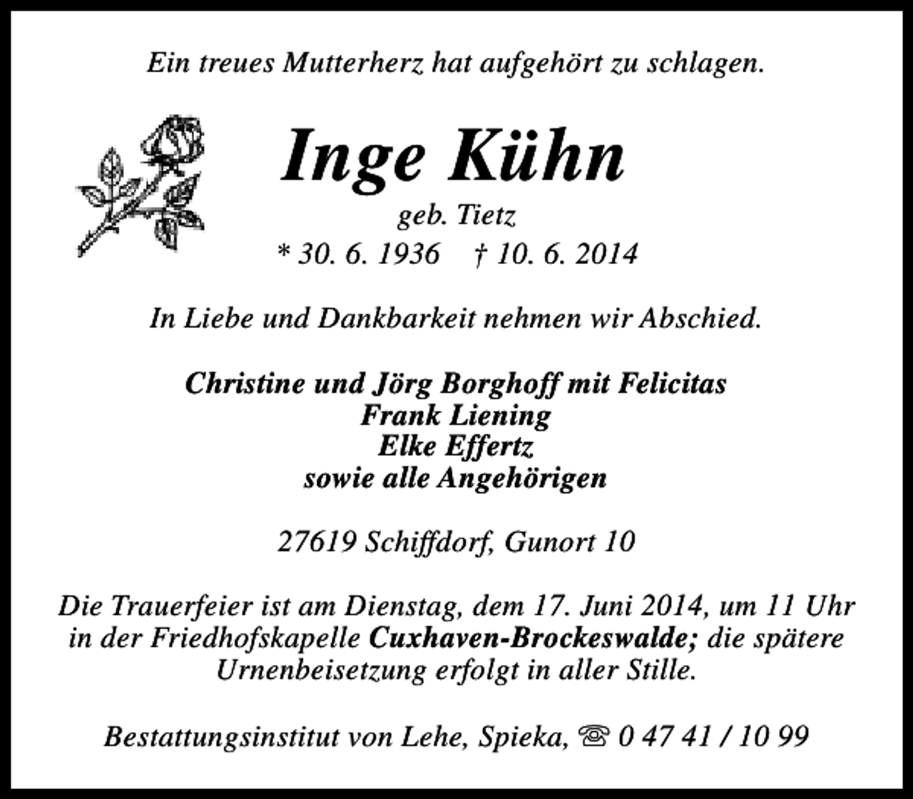 <p>Ein treues Mutterherz hat aufgehört zu schlagen.</p><p>Inge Kühn</p><p>geb. Tietz<br />* 30. 6. 1936 † 10. 6. 2014<br />In Liebe und Dankbarkeit nehmen wir Abschied.<br />Christine und Jörg Borghoff mit Felicitas<br />Frank Liening<br />Elke Effertz<br />sowie alle Angehörigen<br />27619 Schiffdorf, Gunort 10<br />Die Trauerfeier ist am Dienstag, dem 17. Juni 2014, um 11 Uhr<br />in der Friedhofskapelle Cuxhaven-Brockeswalde; die spätere<br />Urnenbeisetzung erfolgt in aller Stille.<br />Bestattungsinstitut von Lehe, Spieka, s 0 47 41 / 10 99</p>